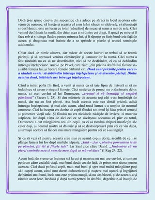 Dacă ţi-ar spune cineva din superstiţie că a aduce pe săraci în locul acestora este
semn de nenoroc, să înveţe şi aceasta că a nu hrăni săracii şi văduvele, ci afemeiaţii
şi desfrânaţii, este un lucru cu totul [aducător] de necaz şi semn a mii de rele. Căci
venind desfrânata la nuntă, din chiar acea zi şi dintre cei dragi, îl apucă pe mire şi îl
face rob ei şi stinge flacăra pentru mireasa lui, şi îi răpeşte pe furiş bunăvoia faţă de
aceea; şi dragostea mai înainte de a se aprinde o pierde şi aruncă seminţele
adulterului.
Chiar dacă de nimic altceva, dar măcar de aceste lucruri ar trebui să se teamă
părinţii, şi să oprească venirea cântăreţilor şi dansatorilor la nuntă. Căci nunta a
fost rânduită nu ca să ne destrăbălăm, nici să ne desfrânăm, ci ca să dobândim
întreaga înţelepciune. Auzi-1 pe Pavel, care zice: „din pricina desfrâului fiecare să-
şi aibă femeia lui, şi fiecare femeie bărbatul ei‖. Două sunt pricinile pentru care s-
a rânduit nunta: să dobândim întreaga înţelepciune şi să devenim părinţi. Dintre
acestea două, întâietate are întreaga înţelepciune.
Când a intrat pofta [în fire], a venit şi nunta ca să taie lipsa de măsură şi să ne
înduplece să avem o singură femeie. Căci naşterea de prunci nu o săvârşeşte deloc
nunta, ci acel cuvânt al lui Dumnezeu: „creşteţi şi vă înmulţiţi şi umpleţi
pământul‖ (Facere l, 28). Şi dau mărturie de aceasta toţi câţi s-au împărtăşit de
nuntă, dar nu au fost părinţi. Aşa încât aceasta este cea dintâi pricină, adică
întreaga înţelepciune, şi mai ales acum, când toată lumea s-a umplut de neamul
omenesc. Căci la început era dorire de copii fiindcă tot omul îşi lăsa prin ei urmaşi
şi pomenire vieţii sale. Şi fiindcă nu era nicidecât nădejde de înviere, ci moartea
stăpânea, iar după viaţa de aici cei ce se săvârşeau socoteau că pier cu totul,
Dumnezeu a dat mângâierea cea din copii, ca ei să rămână chipuri însufleţite ale
celor duşi, şi neamul nostru să dăinuie şi să se desăvârşească prin cei ce vin după,
şi urmaşii acelora să fie cea mai mare mângâiere pentru cei ce i-au îngrijit.
Şi ca să vezi că pentru aceasta erau mai cu seamă copiii doriţi, ascultă de ce i se
plânge femeia lui Iov după multele năpaste. „Iată – zice -, pierit-a pomenirea ta de
pe pământ, fiii tăi şi fiicele tale‖. Iar Saul zice către David: „Jură-mi-te că nu
pierzi seminţia mea şi numele meu după ce mă voi duce‖ (I Reg 24, 22).
Acum însă, de vreme ce învierea stă la uşi şi moartea nu mai are cuvânt, ci suntem
pe drum către cealaltă viaţă, mai bună decât cea de faţă, de prisos este râvna pentru
acestea. Căci dacă pofteşti copii, mult mai buni şi spre mai multă mângâiere poţi
să-i capeţi acum, când sunt dureri duhovniceşti şi naştere mai uşoară şi îngrijitori
de bătrâni mai buni, încât una este pricina nunţii, să nu desfrânezi, şi de aceea s-a şi
rânduit acest leac. Iar dacă şi după nuntă petreci în desfrâu, degeaba te-ai însoţit, de
 