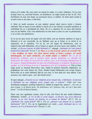 prisos şi în zadar. Ba, mai mult, nu numai în zadar, ci şi spre vătămare. Că nu este
acelaşi lucru ca, neavând femeie, să desfrânezi, iar după nuntă să faci la fel. Nici
desfrânare nu mai este după, un asemenea lucru, ci adulter. Şi chiar dacă ciudat ţi
se pare ceea ce am spus, e adevărat.
4. Ştim că mulţi socotesc că este adulter numai când cineva strică o femeie
măritată. Dar eu spun că este adulter şi dacă cel ce are femeie se poartă netrebnic şi
neînfrânat fie cu o desfrânată de obşte, fie cu o slujnică, fie cu orice altă femeie
care nu are bărbat. Căci vina adulterului nu este doar a celor cu care se păcătuieşte,
ci şi a celor care păcătuiesc.
Şi să nu-mi spui acum de legile cele din afară, care pe femeile adultere le trag la
tribunal şi le cer socoteală, iar pe bărbaţii care au şi femei şi se strică şi cu
slujnicele, nu îi osândesc. Că eu îţi voi citi legea lui Dumnezeu, care se
împotriveşte atât bărbatului, cât şi femeii şi spune că acest lucru este adulter. Căci
zicând: „şi fiecare femeie să aibă bărbatul ei‖, adaugă: „bărbatul să-i dea femeii
bunăvoirea datorată‖ (I Cor 7, 3). Oare ce a vrut să arate când a zis aceasta? Să-
i dea mulţime de bani, să-i facă daruri multe şi haine scumpe, ori masă
îmbelşugată, ori ieşiri strălucite, ori multă slujire a robilor? De ce fel de
bunăvoire vorbeşte, căci şi acestea toate, [acum înşiruite], se cheamă tot
bunăvoire! De nimic de acest fel nu vorbesc, zice, ci de întreaga înţelepciune şi
de respect. Trupul bărbatului nu mai este al bărbatului, ci al femeii. Să păzească,
aşadar, ce-i al ei întreg şi să nu-1 împuţineze nici să-1 prăpădească. Căci şi între
slugi acela se cheamă binevoitor care, luând în primire bunurile stăpânului, nu
prăpădeşte nici unul dintre ele. Deci, fiindcă trupul bărbatului este avuţia femeii,
binevoitor să se arate bărbatul faţă de cea care i-a fost dată să-i stea alături. Căci
aceasta a zis, când a spus: „să-i dea bunăvoirea‖.
Şi apoi adaugă: „Femeia nu are stăpânie peste trupul său, ci bărbatul. Asemenea
şi bărbatul nu are stăpânie peste trupul său, ci femeia‖. Când vezi vreo
desfrânată amăgind, uneltind împotrivă, cătând la trupul tău, spune-i: „Nu este al
meu trupul, ci al femeii mele. Nu îndrăznesc să-1 folosesc rău, nici să-1 dau altei
femei”. La fel să facă şi femeia.
Mare este aici egalitatea cinstei, deşi în alte cele Pavel dă mai multă întâietate
bărbatului, zicând: „şi voi să fiţi ca unul singur, ca fiecare aşa să-şi iubească
femeia, ca pe sine însuşi, iar femeia să se teamă de bărbat‖ (Ef 5, 33); şi:
„bărbatul este capul femeii‖ (Ef 5, 23), şi: „datoare este femeia să se supună
bărbatului‖ (Ef 5, 22), iar în legământul cel vechi: „către bărbatul tău te vei
întoarce şi el va fi domnul tău‖ (Facere 3, 16).
 