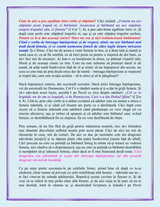 Cum de aici a pus egalitate între robie şi stăpânie? Căci zicând: „Femeia nu are
stăpânie peste trupul ei, ci bărbatul. Asemenea şi bărbatul nu are stăpânie
asupra trupului său, ci femeia‖ (I Cor 7, 4), a pus adevărata egalitate între ei. Şi
după cum acela este stăpânul trupului ei, aşa şi ea este stăpâna trupului aceluia.
Pentru ce le-a dat aceeaşi cinste? Oare nu era şi aici trebuincioasă întâietatea?
Când e vorba de întreaga înţelepciune şi de respect, nimic nu are bărbatul mai
mult decât femeia, ci se ceartă asemenea femeii de către legile despre stricarea
nunţii. Şi e firesc. Căci nu de aceea a venit femeia la tine, şi a lăsat tată şi mamă şi
toată casa ei, ca să fie umilită, ca să treci peste ea pentru o slujnică de doi bani, ca
să-i faci mii de necazuri. Ai luat-o ca însoţitoare la drum, ca părtaşă vieţuirii tale,
liberă şi de aceeaşi cinste cu tine. Cum nu este nebunie să primeşti darul ei de
nuntă, să arăţi toată bunăvoirea faţă de el şi nimic să nu împuţinezi din acesta, iar
ceea ce este mai de preţ decât orice dar de nuntă – întreaga înţelepciune şi respectul
şi trupul tău, care este avuţia aceleia – să le strici şi să le pângăreşti?
Dacă împuţinezi zestrea, dai socoteală socrului. Dacă strici întreaga înţelepciune,
vei da socoteală lui Dumnezeu, Cel Ce a rânduit nunta şi ţi-a dat în grijă femeia. Şi
că-i adevărat acest lucru, ascultă-1 pe Pavel ce zice despre adulteri: „Cel ce se
leapădă, nu de om se leapădă, ci de Dumnezeu, Care v-a dat Duhul Sfânt‖ (I Ţes
4, 8). Uită-te, prin câte vorbe ţi-a arătat cuvântul că adulter este nu numai a strica o
femeie măritată, ci şi când cel însurat are parte cu o desfrânată. Căci după cum
zicem că o femeie măritată este adulteră când păcătuieşte cu vreo slugă ori cu
oricine altcineva, aşa ar trebui să spunem şi că adulter este bărbatul care, având
femeie, se destrăbălează fie cu slujnice, fie cu vreo desfrânată de obşte.
Prin urmare, să nu fim fără de grijă pentru mântuirea noastră, nici să-i întindem
mai dinainte diavolului sufletul nostru prin acest păcat. Căci de aici ies mii de
răzmeriţe în case, mii de certuri. De aici se duc pe nesimţite cele ale dragostei
adevărate [ayajir)] şi se răpeşte puţin câte puţin bunăvoirea [unuia faţă de altul].
Căci precum nu este cu putinţă ca bărbatul întreg la minte să-şi treacă cu vederea
femeia, nici cândva să o dispreţuiască, aşa nu este cu putinţă ca bărbatul destrăbălat
si nestăpânit să-şi iubească femeia, chiar dacă ar fi mai frumoasă decât toate. Căci
dragostea cea adevărată se naşte din întreaga înţelepciune, iar din această
dragoste vin mii de bunătăţi.
Ca pe nişte pietre socoteşte-le pe celelalte femei, ştiind bine că după ce te-ai
căsătorit, chiar numai să priveşti cu ochi neînfrânaţi altă femeie – măritată sau nu -,
te faci vinovat de osânda adulterului. Repetă-ţi aceste cuvinte în fiecare zi. Şi de
vezi că se ridică în tine pofta către altă femeie, şi de aici soţia ta îţi pare că nu te
mai desfată, intră în cămara ta, şi deschizând Scriptura şi luându-1 pe Pavel
 