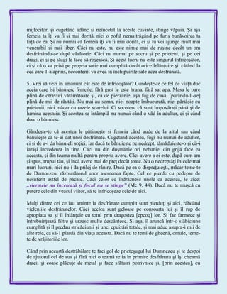 mijlocitor, şi cugetând adânc şi neîncetat la aceste cuvinte, stinge văpaia. Şi aşa
femeia ta îţi va fi şi mai dorită, nici o poftă nemaitrăgând pe furiş bunăvoirea ta
faţă de ea. Şi nu numai că femeia îţi va fi mai dorită, ci şi tu vei ajunge mult mai
venerabil şi mai liber. Căci nu este, nu este nimic mai de ruşine decât un om
desfrânându-se după căsătorie. Căci nu numai pe socru şi pe prieteni, şi pe cei
dragi, ci şi pe slugi le face să roşească. Şi acest lucru nu este singurul înfricoşător,
ci şi că o va privi pe propria soţie mai cumplită decât orice înlănţuire şi, cătând la
cea care 1-a aprins, necontenit va avea în închipuirile sale acea desfrânată.
5. Vrei să vezi în amănunt cât este de înfricoşător? Gândeşte-te ce fel de viaţă duc
aceia care îşi bănuiesc femeile: fără gust le este hrana, fără saţ apa. Masa le pare
plină de otrăvuri vătămătoare şi, ca de pierzanie, aşa fug de casă, [părându-li-se]
plină de mii de răutăţi. Nu mai au somn, nici noapte îmbucurată, nici părtăşie cu
prietenii, nici măcar cu razele soarelui. Ci socotesc că sunt împovăraţi până şi de
lumina acestuia. Şi acestea se întâmplă nu numai când o văd în adulter, ci şi când
doar o bănuiesc.
Gândeşte-te că acestea le pătimeşte şi femeia când aude de la altul sau când
bănuieşte că te-ai dat unei desfrânate. Cugetând acestea, fugi nu numai de adulter,
ci şi de a-i da bănuieli soţiei. Iar dacă te bănuieşte pe nedrept, tămăduieşte-o şi dă-i
iarăşi încrederea în tine. Căci nu din duşmănie ori nebunie, din grijă face ea
aceasta, şi din teama multă pentru propria avere. Căci avere a ei este, după cum am
şi spus, trupul tău, şi încă avere mai de preţ decât toate. Nu o nedreptăţi în cele mai
mari lucruri, nici nu-i da prilej de rănire. Dacă pe ea o dispreţuieşti, măcar teme-te
de Dumnezeu, răzbunătorul unor asemenea fapte, Cel ce pierde cu pedepse de
nesuferit astfel de păcate. Căci celor ce îndrăznesc unele ca acestea, le zice:
„viermele nu încetează şi focul nu se stinge‖ (Mc 9, 48). Dacă nu te muşcă cu
putere cele din veacul viitor, să te înfricoşeze cele de aici.
Mulţi dintre cei ce iau aminte la desfrânate cumplit sunt pierduţi şi aici, răbdând
vicleniile desfrânatelor. Căci acelea sunt geloase pe consoarta lui şi îl rup de
apropiata sa şi îl înlănţuie cu totul prin dragostea [epcoq] lor. Şi fac farmece şi
întrebuinţează filtre şi urzesc multe descântece. Şi aşa, îl aruncă într-o slăbiciune
cumplită şi îl predau stricăciunii şi unei epuizări totale, şi mai aduc asupra-i mii de
alte rele, ca să-1 piardă din viaţa aceasta. Dacă nu te temi de gheenă, omule, teme-
te de vrăjitoriile lor.
Când prin această destrăbălare te faci gol de prieteşugul lui Dumnezeu şi te despoi
de ajutorul cel de sus şi fără nici o teamă te ia în primire desfrânata şi îşi cheamă
dracii şi coase plăcuţe de metal şi face sfătuiri potrivnice şi, [prin acestea], cu
 