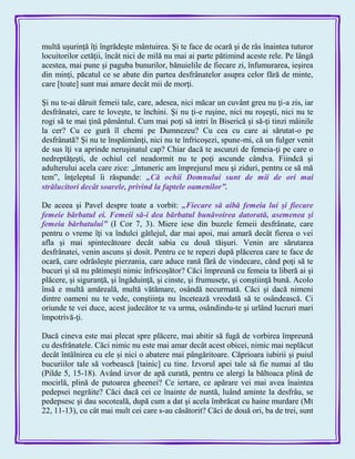multă uşurinţă îţi îngrădeşte mântuirea. Şi te face de ocară şi de râs înaintea tuturor
locuitorilor cetăţii, încât nici de milă nu mai ai parte pătimind aceste rele. Pe lângă
acestea, mai pune şi paguba bunurilor, bănuielile de fiecare zi, înfumurarea, ieşirea
din minţi, păcatul ce se abate din partea desfrânatelor asupra celor fără de minte,
care [toate] sunt mai amare decât mii de morţi.
Şi nu te-ai dăruit femeii tale, care, adesea, nici măcar un cuvânt greu nu ţi-a zis, iar
desfrânatei, care te loveşte, te închini. Şi nu ţi-e ruşine, nici nu roşeşti, nici nu te
rogi să te mai ţină pământul. Cum mai poţi să intri în Biserică şi să-ţi tinzi mâinile
la cer? Cu ce gură îl chemi pe Dumnezeu? Cu cea cu care ai sărutat-o pe
desfrânată? Şi nu te înspăimânţi, nici nu te înfricoşezi, spune-mi, că un fulger venit
de sus îţi va aprinde neruşinatul cap? Chiar dacă te ascunzi de femeia-ţi pe care o
nedreptăţeşti, de ochiul cel neadormit nu te poţi ascunde cândva. Fiindcă şi
adulterului acela care zice: „întuneric am împrejurul meu şi ziduri, pentru ce să mă
tem‖, înţeleptul îi răspunde: „Că ochii Domnului sunt de mii de ori mai
strălucitori decât soarele, privind la faptele oamenilor‖.
De aceea şi Pavel despre toate a vorbit: „Fiecare să aibă femeia lui şi fiecare
femeie bărbatul ei. Femeii să-i dea bărbatul bunăvoirea datorată, asemenea şi
femeia bărbatului‖ (I Cor 7, 3). Miere iese din buzele femeii desfrânate, care
pentru o vreme îţi va îndulci gâtlejul, dar mai apoi, mai amară decât fierea o vei
afla şi mai spintecătoare decât sabia cu două tăişuri. Venin are sărutarea
desfrânatei, venin ascuns şi dosit. Pentru ce te repezi după plăcerea care te face de
ocară, care odrăsleşte pierzania, care aduce rană fărâ de vindecare, când poţi să te
bucuri şi să nu pătimeşti nimic înfricoşător? Căci împreună cu femeia ta liberă ai şi
plăcere, şi siguranţă, şi îngăduinţă, şi cinste, şi frumuseţe, şi conştiinţă bună. Acolo
însă e multă amăreală, multă vătămare, osândă necurmată. Căci şi dacă nimeni
dintre oameni nu te vede, conştiinţa nu încetează vreodată să te osândească. Ci
oriunde te vei duce, acest judecător te va urma, osândindu-te şi urlând lucruri mari
împotrivă-ţi.
Dacă cineva este mai plecat spre plăcere, mai abitir să fugă de vorbirea împreună
cu desfrânatele. Căci nimic nu este mai amar decât acest obicei, nimic mai neplăcut
decât întâlnirea cu ele şi nici o abatere mai pângăritoare. Căprioara iubirii şi puiul
bucuriilor tale să vorbească [tainic] cu tine. Izvorul apei tale să fie numai al tău
(Pilde 5, 15-18). Având izvor de apă curată, pentru ce alergi la băltoaca plină de
mocirlă, plină de putoarea gheenei? Ce iertare, ce apărare vei mai avea înaintea
pedepsei negrăite? Căci dacă cei ce înainte de nuntă, luând aminte la desfrâu, se
pedepsesc şi dau socoteală, după cum a dat şi acela îmbrăcat cu haine murdare (Mt
22, 11-13), cu cât mai mult cei care s-au căsătorit? Căci de două ori, ba de trei, sunt
 