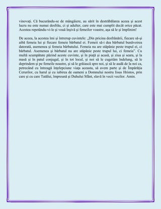 vinovaţi. Că bucurându-se de mângâiere, au sărit în destrăbălarea aceea şi acest
lucru nu este numai desfrâu, ci şi adulter, care este mai cumplit decât orice păcat.
Acestea repetându-vi-le şi vouă înşivă şi femeilor voastre, aşa să le şi împlinim!
De aceea, la acestea îmi şi întrerup cuvintele: „Din pricina desfrânării, fiecare să-şi
aibă femeia lui şi fiecare femeie bărbatul ei. Femeii să-i dea bărbatul bunăvoirea
datorată, asemenea şi femeia bărbatului. Femeia nu are stăpânie peste trupul ei, ci
bărbatul. Asemenea şi bărbatul nu are stăpânie peste trupul lui, ci femeia‖. Cu
multă scumpătate păzind aceste cuvinte, şi în piaţă şi acasă, şi ziua şi seara, şi la
masă şi în patul conjugal, şi în tot locul, şi noi să le cugetăm îndelung, să le
deprindem şi pe femeile noastre, şi să le grăiască spre noi, şi să le audă de la noi ca,
petrecând cu întreagă înţelepciune viaţa aceasta, să avem parte şi de Împărăţia
Cerurilor, cu harul şi cu iubirea de oameni a Domnului nostru Iisus Hristos, prin
care şi cu care Tatălui, împreună şi Duhului Sfânt, slavă în vecii vecilor. Amin.
 