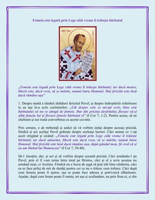 Femeia este legată prin Lege câtă vreme îi trăieşte bărbatul
„Femeia este legată prin Lege câtă vreme îi trăieşte bărbatul; iar dacă moare,
liberă este, dacă vrea, să se mărite, numai întru Domnul. Mai fericită este însă
dacă rămâne aşa‖
1. Despre nuntă a rânduit alaltăieri fericitul Pavel; şi despre îndreptările referitoare
la ea aşa le-a scris corintenilor: „Cât despre cele ce mi-aţi scris, bine este
bărbatului să nu se atingă de femeie. Dar din pricina desfrâului, fiecare să-şi
aibă femeia lui şi fiecare femeie bărbatul ei‖ (I Cor 7, 1-2). Pentru aceea, să ne
cheltuim şi noi toată convorbirea cu aceste cuvinte.
Prin urmare, e de trebuinţă şi astăzi să vă vorbim iarăşi despre aceeaşi pricină,
fiindcă şi azi acelaşi Pavel grăieşte despre aceleaşi lucruri. Căci numai ce 1-aţi
auzit strigând şi zicând: „Femeia este legată prin Lege câtă vreme îi trăieşte
bărbatul, iar dacă adoarme, liberă este dacă vrea, să se mărite, numai întru
Domnul. Mai fericită este însă dacă rămâne aşa, după gândul meu. Şi cred că şi
eu am Duhul lui Dumnezeu‖ (I Cor 7, 39-40).
Să-1 însoţim, dar, şi azi şi să vorbim despre această pricină. Căci urmându-1 pe
Pavel, prin el îl vom urma întru totul pe Hristos, căci şi el a scris acestea nu
urmând sieşi, ci Aceluia. Fiindcă nu e lucru de şagă să poţi trăi bine căsătoria, căci
ea se face prilej de mii de răutăţi pentru cei ce nu o trăiesc cum trebuie. Căci după
cum femeia poate fi ajutor, aşa se poate face adesea şi potrivnică sfătuitoare.
Aşadar, după cum liman poate fi nunta, tot aşa şi scufundare, nu prin firea ei, ci din
 