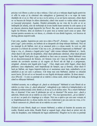 pricina voii libere a celor ce rău o trăiesc. Căci cel ce o trăieşte după legile potrivite
ei află în soţia şi în căminul său mângâiere şi [puterea] de a se rupe de toate
răutăţile de zi cu zi. Dar cel ce nu o ia în serios, ci ca un lucru oarecare, chiar dacă
se va bucura de linişte în afara căminului, când vine acasă va vedea stânci ascuţite
ce [ascund pierzania]. Aşadar, fiindcă primejdia nu ne vine de la cele ce ni se
întâmplă [în afară], este de trebuinţă să avem multă luare-aminte la cele spuse şi să
ne ducem căsnicia după legiuirile lui Pavel. Ba, mai mult, să facem aceasta după
legile lui Hristos. Ştiu că multora li se pare nou şi nemai auzit ceea ce spun. Dar
tocmai pentru aceasta nu voi tăcea, ci, citindu-vă cea dintâi legiuire, voi încerca să
dezleg păruta nepotriveală.
Care este, aşadar, legiuirea pe care ne-a dat-o Pavel? „Femeia – zice – este legată
prin Lege‖; prin urmare, nu trebuie să se despartă cât timp trăieşte bărbatul. Nici să
nu meargă la alt bărbat, nici să se unească prin o a doua nuntă. Ia vezi cu câtă
precizie s-a folosit de cuvinte! Căci nu a zis „să trăiască împreună cu bărbatul‖ cât
timp e viu, ci „femeia e legată prin Lege‖ câtă vreme trăieşte bărbatul ei ; încât,
chiar dacă îi dă carte de despărţire, chiar dacă părăseşte căminul, chiar dacă pleacă
la altul, legată fiind prin Lege, adulteră se face una ca aceasta. Dacă bărbatul vrea
să se descotorosească de femeie, ori femeia vrea să-1 lase pe bărbat, să-şi aducă
aminte de cuvintele acestea şi să cugete că Pavel stă de faţă şi o prigoneşte,
strigând: „femeia este legată prin Lege‖ . Căci, după cum robii fugari, chiar dacă
părăsesc casa stăpânului, sunt împiedicaţi de lanţuri, aşa şi femeia, chiar dacă îl
lasă pe bărbat, are legea împotrivindu-se ei asemenea unui lanţ, osândind-o şi pe
adulteră şi pe cei care o primesc. Cât timp mai este bărbatul, adulter se cheamă
acest lucru. Şi tot cel ce se însoară cu cea fugită săvârşeşte adulter. Şi doar atunci –
zice [Pavel] – îi este cu putinţă să se mărite a doua oară, când se dezleagă de lanţ,
când se sfârşeşte bărbatul.
Arătând aceasta, nu a adăugat că „dacă se săvârşeşte‖ bărbatul ei este liberă să se
mărite cu cine vrea, ci „dacă adoarme‖, mângâind-o pe văduvă şi înduplecând-o să
rămână [credincioasă] celui dintâi şi să nu-şi ia al doilea mire. Nu a murit bărbatul
tău, ci doarme! Cine oare îl părăseşte pe cel ce doarme? De aceea zice: „dacă a
adormit, liberă este să se mărite cu cine vrea‖. Nu zice [poruncitor]: „să se mărite‖,
ca să nu i se pară că o împinge şi o sileşte. Nici nu a oprit-o pe cea care voieşte să
se împărtăşească de o a doua nuntă, nici nu a îndemnat-o pe cea care nu vrea, ci le-
a făcut cunoscut că „liberă este să se mărite cu care vrea‖.
Zicând că este liberă, după ce-i moare bărbatul, a arătat că înainte de aceasta era
roabă, fiindcă acela trăia. Roabă fiind şi supusă legii, chiar dacă ar primi mii de
cărţi de despăţire, este înlănţuită de legea adulterului. Slugilor nu le este cu putinţă
 