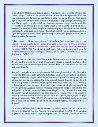 să-şi schimbe stăpânii dacă aceştia trăiesc. Nici femeii să-şi schimbe bărbatul câtă
vreme trăieşte. Căci acest lucru este adulter. Nu-mi zice de legile cele din afară,
care poruncesc să-i dai carte de despărţire şi să te rupi de ea. Căci nu după aceste
legi te va judeca Dumnezeu în acea zi [a Judecăţii], ci după cele pe care însuşi le-a
pus. Ba şi legile cele din afară nu rânduiesc aceasta pur şi simplu, nici fără
socoteală, ci şi acestea pedepsesc fapta, încât şi din aceasta se arată că nu se
complac cu acest păcat: doar simpla pricină de despărţire, fără implicare de bunuri,
o resping. Şi chiar dacă ar fi [bunuri la mijloc] ca motiv de despărţire, pedepsesc
fapta prin păgubire adusă averii [bărbatului]. Aşadar, nici [legile statului] nu au
lăudat pe cei ce fac aceasta.
2. Dar atunci cu Moise [cum rămâne]? Şi acela a făcut acest lucru din aceeaşi
pricină. Tu însă ascultă-L pe Hristos Care zice: „Dacă nu va prisosi dreptatea
voastră mai mult decât a cărturarilor şi fariseilor, nu veţi intra în Împărăţia
Cerurilor‖ (Mt 5, 20). Auzi-L iarăşi când zice: „Cel ce se desparte de femeia lui
în afară de motiv de desfrânare face adulter, iar cel care se însoară cu cea lăsată
face adulter‖ (Mt 5, 32).
Pentru aceasta a venit Fiul Unul-Născut al lui Dumnezeu, pentru aceasta a luat chip
de rob, pentru aceasta Şi-a vărsat preascumpul sânge, a pierdut moartea, a stins
păcatul, ne-a dat cu îmbelşugare harul Duhului Sfânt, ca să te aducă pe tine la o
mai mare filosofie.
Sau altfel: nici Moise nu a legiuit aceasta fără să se gândească, ci silit fiind să se
coboare la slăbiciunea celor cărora le dădea legi. Căci aceia erau gata să ucidă şi îşi
umpleau casele de sângele celor de un neam cu ei şi nu erau cumpătaţi nici cu
femeile lor, nici cu cele străine. Ca să nu-şi ucidă în casă femeile, pe care le-ar fi
ţinut fără plăcere, a poruncit să le lepede, mai mare fiind răul de a omori şi
grabnica pornire spre ucidere. Şi că unii erau ucigaşi şi pângăritori, ascultă pe
profeţii care zic: „Aceştia sunt cei ce zidesc Sionul prin sânge şi Ierusalimul prin
nedreptăţi‖; şi iarăşi: „Amestecă sângele cu sânge‖; şi iar: „Mâinile lor sunt pline
de sânge‖. Iar că înnebuniseră nu doar împotriva femeilor lor, ci şi împotriva
altora, şi aceasta lămurit arătând-o proorocul, a zis: „Şi au jertfit pe fiii lor şi pe
fiicele lor demonilor‖ (Ps 105, 37). Cei ce nu s-au potolit faţă de copiii lor nu s-au
potolit nici faţă de femei. Şi ca să nu se întâmple aceasta, le-a îngăduit să se
despartă.
De aceea şi Hristos, luându-Se la întrebări cu iudeii, aceştia I-au zis: „Cum dar
Moise a îngăduit să i se dea [femeii] carte de despăţire?‖61 (Mt 19, 7). Arătând
că [Moise] nu a scris acestea legiuind împotriva Sa, aşa le zice: „Moise din pricina
 