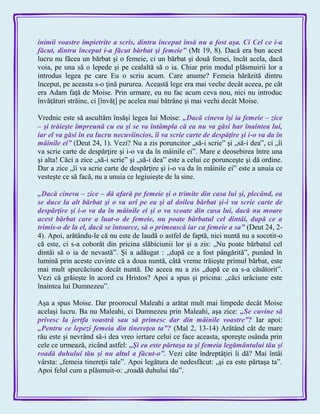 inimii voastre împietrite a scris, dintru început însă nu a fost aşa. Ci Cel ce i-a
făcut, dintru început i-a făcut bărbat şi femeie‖ (Mt 19, 8). Dacă era bun acest
lucru nu făcea un bărbat şi o femeie, ci un bărbat şi două femei, încât acela, dacă
voia, pe una să o lepede şi pe cealaltă să o ia. Chiar prin modul plăsmuirii lor a
introdus legea pe care Eu o scriu acum. Care anume? Femeia hărăzită dintru
început, pe aceasta s-o ţină pururea. Această lege era mai veche decât aceea, pe cât
era Adam faţă de Moise. Prin urmare, eu nu fac acum ceva nou, nici nu introduc
învăţături străine, ci [învăţ] pe acelea mai bătrâne şi mai vechi decât Moise.
Vrednic este să ascultăm însăşi legea lui Moise: „Dacă cineva îşi ia femeie – zice
– şi trăieşte împreună cu ea şi se va întâmpla că ea nu va găsi har înaintea lui,
iar el va găsi în ea lucru necuviincios, îi va scrie carte de despăţire şi i-o va da în
mâinile ei‖ (Deut 24, 1). Vezi? Nu a zis poruncitor „să-i scrie‖ şi „să-i dea‖, ci „îi
va scrie carte de despărţire şi i-o va da în mâinile ei‖. Mare e deosebirea între una
şi alta! Căci a zice „să-i scrie‖ şi „să-i dea‖ este a celui ce porunceşte şi dă ordine.
Dar a zice „îi va scrie carte de despărţire şi i-o va da în mâinile ei‖ este a unuia ce
vesteşte ce să facă, nu a unuia ce legiuieşte de la sine.
„Dacă cineva – zice – dă afară pe femeie şi o trimite din casa lui şi, plecând, ea
se duce la alt bărbat şi o va urî pe ea şi al doilea bărbat şi-i va scrie carte de
despărţire şi i-o va da în mâinile ei şi o va scoate din casa lui, dacă nu moare
acest bărbat care a luat-o de femeie, nu poate bărbatul cel dintâi, după ce a
trimis-o de la el, dacă se întoarce, să o primească iar ca femeie a sa‖ (Deut 24, 2-
4). Apoi, arătându-le că nu este de laudă o astfel de faptă, nici nuntă nu a socotit-o
că este, ci s-a coborât din pricina slăbiciunii lor şi a zis: „Nu poate bărbatul cel
dintâi să o ia de nevastă‖. Şi a adăugat : „după ce a fost pângărită‖, punând în
lumină prin aceste cuvinte că a doua nuntă, câtă vreme trăieşte primul bărbat, este
mai mult spurcăciune decât nuntă. De aceea nu a zis „după ce ea s-a căsătorit‖.
Vezi că grăieşte în acord cu Hristos? Apoi a spus şi pricina: „căci urâciune este
înaintea lui Dumnezeu‖.
Aşa a spus Moise. Dar proorocul Maleahi a arătat mult mai limpede decât Moise
acelaşi lucru. Ba nu Maleahi, ci Dumnezeu prin Maleahi, aşa zice: „Se cuvine să
privesc la jertfa voastră sau să primesc dar din mâinile voastre‖? Iar apoi:
„Pentru ce lepezi femeia din tinereţea ta‖? (Mal 2, 13-14) Arătând cât de mare
rău este şi nevrând să-i dea vreo iertare celui ce face aceasta, sporeşte osânda prin
cele ce urmează, zicând astfel: „Şi ea este părtaşa ta şi femeia legământului tău şi
roadă duhului tău şi nu altul a făcut-o‖. Vezi câte îndreptăţiri îi dă? Mai întâi
vârsta: „femeia tinereţii tale‖. Apoi legătura de nedesfăcut: „şi ea este părtaşa ta‖.
Apoi felul cum a plăsmuit-o: „roadă duhului tău‖.
 