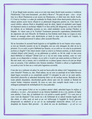 3. Şi pe lângă toate acestea, ceea ce şi este mai mare decât toate acestea e vrednicia
Făcătorului. Căci asta înseamnă: „nu altul a făcut-o‖. Nu poţi să spui – zice – că pe
tine te-a făcut Dumnezeu şi pe aceea nu Dumnezeu, ci altul mai mic decât Acela.
Ci Unul şi Acelaşi v-a adus pe amândoi la fiinţă, încât chiar dacă pentru altceva nu,
măcar pentru acest lucru sfieşte-te şi păstrează dragostea pentru ea. Căci dacă în
cazul robilor, adesea fiind ei despărţiţi unul de altul, faptul că amândoi sunt legaţi
să slujească unuia şi aceluiaşi stăpân li se face prilej [de dragoste], cu cât mai mult
nu trebuie să se întâmple aceasta cu noi, când amândoi avem acelaşi Făcător şi
Stăpân. Ai văzut cum şi în Vechiul Testament poruncile cuprindeau [rânduielile]
de căpetenie ale noii filosofii. Şi fiindcă au fost hrăniţi mult timp cu Legea şi erau
datori să meargă către cele desăvârşite şi ţintă le erau cele ale noii vieţuiri, la
vremea cuvenită proorocul îi aduce către această filosofie.
Să ne încredem în această bună legiuire şi să lepădăm de la noi înşine orice ruşine,
şi nici pe femeile noastre să nu le alungăm, nici pe cele alungate de alţii să nu le
primim. Cu ce ochi va privi bărbatul pe femeie, cu ce ochi se vor uita la ea prietenii
aceluia şi slugile? Căci dacă moare soţul şi cineva ia femeia aceluia, şi dacă numai
văzând chipul celui [mort], ce nu pătimeşte şi suferă, ce fel de viaţă va mai avea
dacă bărbatul ei trăieşte? Ştiind [cel ce o ia] că este soaţa aceluia, cum va veni
acasă, cu ce dispoziţie a voinţei, cu ce ochi o va privi pe soţia aceluia ca fiind a sa?
Ba mai mult, nici a unuia, nici a celuilalt nu va putea spune cineva că este pe drept
una ca aceasta. Căci adultera este femeia nimănui. Fiindcă a călcat şi legămintele
cu acela şi nici la tine nu a venit prin legiuirea cuvenită.
Cum dar nu e nebunie să aduci în casă un lucru plin de atâtea rele? împuţinatu-s-au
oare femeile? Pentru ce, dar, fiind atâtea, nu ne este cu putiinţă să ne luăm femeie
după legea cuvenită şi cu conştiinţă curată? Ci alergăm la cele ce ne sunt oprite,
răscolind căsniciile şi aducând răzmeriţe între cei de acelaşi neam, făcându-ne din
toate părţile duşmănie, deschizând gurile altora spre mii de osânde şi făcând de
ruşine însăşi vieţuirea noastră. Şi ceea ce este mai cumplit decât toate e că ne
strângem pedeapsă de neînduplecat în ziua judecăţii.
Căci ce vom spune Celui ce ne va judeca atunci când, aducând legea în mijloc şi
citindu-o, va zice: „Am poruncit ca pe femeia lepădată să nu o iei, pentru că fapta
este adulter. Cum, dar, ai îndrăznit să o iei printr-o nuntă oprită?‖. Ce vom zice şi
cum vom da răspuns? Căci acolo nu e de trebuinţă să se aducă înainte legile cele
din afară, ci silite sunt să tacă şi pe cei înfricoşaţi îi leapădă în focul gheenei
dimpreună cu adulterii şi cu cei ce au nedreptăţit căsniciile altora. Cel ce s-a
despărţit de femeie fără pricină – în afară de cea de desfrânare – şi cel ce s-a
 