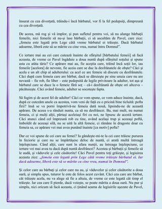 însurat cu cea divorţată, trăindu-i încă bărbatul, vor fi la fel pedepsiţi, dimpreună
cu cea divorţată.
De aceea, mă rog şi vă implor, şi pun sufletul pentru voi, să nu alunge bărbaţii
femeile, nici femeile să nu-şi lase bărbaţii, ci să ascultăm de Pavel, care zice:
„femeia este legată prin Lege câtă vreme bărbatul ei trăieşte. Dacă bărbatul
adoarme, liberă este să se mărite cu cine vrea, numai întru Domnul‖.
Ce iertare mai au cei care cutează înainte de sfârşitul [bărbatului femeii] să facă
aceasta, de vreme ce Pavel îngăduie a doua nuntă după sfârşitul soţului şi spune
asta cu atâta tărie? Ce apărare mai au, fie aceştia care, trăind încă soţii lor, iau
femeile [acelora] de neveste, fie aceia care se duc la desfrânatele de obşte? Căci şi
acela e un alt chip al adulterului: ca acel ce are femeie să discute cu desfrânatele.
Căci după cum femeia care are bărbat, dacă se dăruieşte pe sine unuia care nu are
nevastă – fie rob, fie liber – este pedepsită de legile privitoare la adulter, tot aşa şi
bărbatul care se duce la o femeie fără soţ – că-i desfrânată de obşte ori altceva –
păcătuieşte. Căci având femeie, adulter se socoteşte fapta.
Să fugim şi de acest fel de adulter! Căci ce vom spune, ce vom aduce înainte, dacă,
după ce cutezăm unele ca acestea, vom veni de faţă cu o pricină bine ticluită: pofta
firii? însă se va porni împotrivă-ne femeia dată nouă, lipsindu-ne de această
apărare. De aceea s-a rânduit nunta, ca să nu desfrânezi. Ba, mai mult, nu numai
femeia, ci şi mulţi alţii, părtaşi aceleiaşi firi cu noi, ne lipsesc de acestă iertare.
Căci atunci când cel împreună rob cu tine, având acelaşi trup şi aceeaşi poftă,
îmboldit de aceeaşi silă, nu se uită la altă femeie, ci rămâne în dragoste doar cu
femeia sa, ce apărare vei mai avea punând înainte [ca motiv] pofta?
Dar ce voi spune de cei care au femei? Ia gândeşte-mi-te la cei care trăiesc pururea
în feciorie şi care nu se împărtăşesc deloc de nuntă, ci arată multă întreagă
înţelepciune. Când alţii, care sunt în afara nunţii, au întreaga înţelepciune, ce
iertare vei mai avea tu dacă după nuntă desfrânezi? Acestea şi bărbaţii şi femeile să
le audă, şi văduvele şi cele căsătorite! Căci Pavel pentru toţi grăieşte, şi legiuirea
aceasta zice: „femeia este legată prin Lege câtă vreme trăieşte bărbatul ei. Iar
dacă adoarme, liberă este să se mărite cu cine vrea, numai în Domnul‖.
Şi celor care au bărbaţi şi celor care nu au, şi văduvelor şi celor căsătorite a doua
oară, şi simplu spus, tuturor le este de folos acest cuvânt. Căci cea care are bărbat,
cât trăieşte acela, nu va alege să fie a altuia, de vreme ce este legată cât timp el
trăieşte. Iar cea care îl pierde, dacă voieşte, se poate mărita a doua oară. Nu pur şi
simplu, nici oricum să facă aceasta, ci ţinând seama de legiuirile aşezate de Pavel,
 