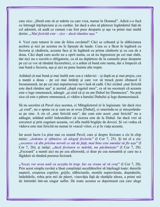 care zice: „liberă este să se mărite cu care vrea, numai în Domnul‖. Adică s-o facă
cu întreagă înţelepciune şi cu curăţie. Iar dacă a ales să păstreze legământul faţă de
cel adormit, să audă ce cununi i-au fost puse deoparte şi aşa va primi mai multă
dorire. „Mai fericită este – zice – dacă rămâne aşa.‖
4. Vezi cum tuturor le este de folos cuvântul? Căci se coboară şi la slăbiciunea
acelora şi nici pe acestea nu le lipseşte de laude. Ceea ce a făcut în legătură cu
fecioria şi căsătoria, aceasta face şi în legătură cu prima căsătorie şi cu cea de a
doua. Căci după cum acolo nu a oprit nunta, ca să nu îngreuieze pe cei mai slabi,
dar nici nu o socotit-o obligatorie, ca să nu depărteze de la cununile puse deoparte
pe cei ce vor să rămână feciorelnici, ci a arătat că bună este nunta, dar a limpezit că
mai bună e fecioria, aşa şi aici ne pune înainte alte trepte.
Arătând că mai bună şi mai înaltă este cea a văduviei – şi după ea şi mai prejos, cea
a nunţii a doua – pe cei mai întăriţi şi care vor să treacă peste obstacol îi
încununează, iar pe cei mai neputincioşi nu-i lasă să cadă. Căci zicând „mai fericită
este dacă rămâne aşa‖ şi auzind „după cugetul meu‖, ca să nu socoteşti că aceasta
este o lege omenească, adaugă: „şi cred că şi eu am Duhul lui Dumnezeu‖. Nu poţi
zice că este o părere omenească, ci vădire a harului Duhului şi lege dumnezeiască.
Să nu socotim că Pavel zice acestea, ci Mângâietorul ni le legiuieşte. Iar dacă zice
„şi cred‖, nu o spune ca şi cum nu ar avea [Duhul], ci smerindu-se şi micşorându-
se pe sine. A zis că „mai fericită este‖, dar cum este acest „mai fericită‖ nu a
adăugat, arătând astfel îndestulător că zicerea este de la Duhul. Iar dacă vrei să
cercetezi şi prin cugetare aceasta, vei afla multă bogăţie de dovezi. Şi vei vedea că
văduva este mai fericită nu numai în veacul viitor, ci şi în viaţa aceasta.
Iar acest lucru l-a ştiut mai cu seamă Pavel, care şi despre fecioare a zis în chip
tainic: „îndemn şi sfătuiesc să alegeţi fecioria‖ (I Cor 7, 25). Şi tot el a zis:
„socotesc că din pricina nevoii ce stă de faţă, mai bine este omului să fie aşa‖ (I
Cor 7, 26); şi iarăşi: „dacă fecioara se mărită, nu păcătuieşte‖ (I Cor 7, 28).
„Fecioară‖ a numit aici nu pe cea afierosită, ci doar pe cea nenuntită şi care nu a
făgăduit să rămână pururea fecioară.
„Necaz vor avea unii ca aceştia în trup. Iar eu vreau să vă cruţ‖ (I Cor 7, 28).
Prin acest simplu cuvânt a lăsat conştiinţei ascultătorilor să înţeleagă toate: durerile
naşterii, creşterea copiilor, grijile, slăbiciunile, morţile neprevăzute, duşmăniile,
întărâtările, robia prin mii de păreri, vinovăţia faţă de răutăţile altora, a primi mii
de întristări într-un singur suflet. De toate acestea se deportează cea care alege
 