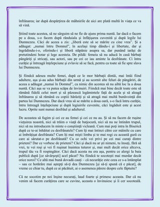 înfrânarea; iar după despărţirea de mâhnirile de aici are plată multă în viaţa ce va
să vină.
Ştiind toate acestea, să ne sârguim să ne fie de ajuns prima nuntă. Iar dacă o facem
pe a doua, s-o facem după rânduiala şi înfăţişarea cuvenită şi după legile lui
Dumnezeu. Căci de aceea a zis: „liberă este să se mărite cu cine vrea‖. Şi a
adăugat: „numai întru Domnul‖, în acelaşi timp dându-i şi libertate, dar şi
îngrădindu-i-o, oferindu-i şi liberă stăpânie asupra sa, dar punând iarăşi de
pretutindeni hotar şi lege acesteia. De pildă: femeia să nu aducă în casă bărbaţi
pângăriţi şi stricaţi, sau actori, sau pe cei ce iau aminte la desfrânate. Ci întru
curăţie şi întreagă înţelepciune şi evlavie să se facă, pentru ca toate să fie spre slava
lui Dumnezeu.
Şi fiindcă adesea multe femei, după ce le mor bărbaţii dintâi, mai întâi fiind
adultere, aşa şi-au adus bărbaţii din urmă şi au scornit alte feluri de pângăriri, de
aceea a adăugat „numai în Domnul‖, ca nimic din acestea să nu aibă loc la a doua
nuntă. Căci aşa se va putea scăpa de învinuiri. Fiindcă mai bine decât toate este să
rămână fidelă celui mort şi să păzească legămintele faţă de acela şi să aleagă
înfrânarea şi să rămână cu copiii hărăziţi şi să atragă mai multă bunăvoinţă din
partea lui Dumnezeu. Dar dacă vrea să se mărite a doua oară, s-o facă întru curăţie,
întru întreagă înţelepciune şi după legiuirile cuvenite, căci îngăduit este şi acest
lucru. Oprite sunt numai desfrâul şi adulterul.
De aceastea să fugim şi cei ce au femei şi cei ce nu au. Şi să nu facem de ruşine
vieţuirea noastră, nici să trăim o viaţă de batjocură, nici să nu ne întinăm trupul,
nici să nu introducem în minte o conştiinţă vicleană. Cum mai poţi intra în Biserică
după ce te-ai înhăitat cu desfrânatele? Cum îţi mai întinzi către cer mâinile cu care
ai îmbrăţişat desfrânata? Cum îţi mai mişti limba şi te mai rogi cu această gură cu
care ai sărutat-o pe desfrânată? Cu ce ochi vei privi pe cei mai curaţi dintre
prieteni? Dar ce vorbesc de prieteni? Căci şi dacă nu ar şti nimeni, tu însuţi, fără să
vrei, te vei roşi şi vei fi ruşinat înaintea tuturor şi, mai mult decât orice altceva,
trupul tău va fi respingător. Căci dacă acesta nu era aşa, pentru ce alergi la baia
publică după [ce săvârşeşti] acel păcat? Nu fiindcă te socoteşti mai murdar decât
orice noroi? Ce altă mai bună dovadă cauţi – că necurăţie este ceea ce s-a întâmplat
– sau ce hotărâre mai aştepţi să-ţi dea Dumnezeu [şi să-ţi spună că e păcat], de
vreme ce chiar tu, după ce ai păcătuit, ai o asemenea părere despre cele făptuite?
Că ne socotim pe noi înşine necuraţi, laud foarte şi primesc aceasta. Dar că nu
venim să facem curăţirea care se cuvine, aceasta o învinuiesc şi îi cer socoteală.
 