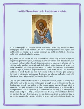 Laudă lui Maxim şi despre ce fel de soţie trebuie să ne luăm
1. Că v-am neglijat la Liturghia trecută, m-a durut. Dar că v-aţi bucurat de o mai
îmbelşugată masă, m-am desfătat. Căci cel ce a tras împreună cu mine jugul a tăiat
alaltăieri în noi brazdele şi a aruncat seminţele cu limbă neostoită şi a lucrat cu
multă grijă pământul sufletelor voastre.
Ştiţi limba lui cea curată, aţi auzit cuvântul său şlefuit, v-aţi bucurat de apa cea
curgătoare spre viaţa veşnică, cunoaşteţi izvorul din care ies râuri de aur curat. Aşa
se numeşte râul care aduce firicele de aur oamenilor ce locuiesc de-a lungul lui. Nu
că firea apelor produce aurul, ci revărsările râului întâmplându-se să treacă prin
munţi metaliferi, iau cu ele pământ aurifer, şi râul se face comoară pentru cei ce
locuiesc lângă el, dându-le bogăţie nemuncită. Unui astfel de râu i s-a asemănat
alaltăieri şi acest dascăl, ca prin nişte munţi metaliferi trecând prin curgerile
Scripturii şi înţelesurile mai scumpe decât orice aur aducând sufletelor voastre. Şi
ştiu că mai sărace vă par astăzi [înţelesurile date] de noi.
Căci cel care se bucură totdeauna de o masă sărăcăcioasă, dacă i se întâmplă să
aibă parte undeva de una mai îmbelşugată şi după aceea se întoarce iar la cea
dinainte, mai neagră vede sărăcia ei. Dar pentru aceasta nu o voi lepăda stând la
tocmeală. Căci ştiţi, învăţaţi fiind de Pavel, şi să fiţi îndestulaţi şi să flămânziţi, şi
să vă prisosescă şi să vă lipsească, şi să vă minunaţi de cei avuţi şi să nu dispreţuiţi
pe cei săraci (Filip 4, 11-14). Şi precum iubitorii de vin şi beţivii se bucură de vinul
cel mai bun, dar nu-1 dispreţuiesc pe cel mai de jos, aşa şi voi, nemulţumiţi fiind la
auzirea dumnezeieştilor cuvinte, primiţi-i şi pe cei mai înţelepţi dintre dascăli, iar
 
