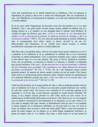 celor mai neputincioşi nu le arătaţi împotrivire şi întărâtare. Căci cei găunoşi şi
împrăştiaţi au greaţă şi dacă este o masă mai îmbelşugată. Dar cei neadormiţi şi
treji, care flămânzesc şi însetoşează de dreptate, şi la una mai sărăcăcioasă aleargă
cu multă căldură.
Şi că nu sunt vorbe linguşitoare aţi dovedit-o mai ales din predica ce vi s-a spus
alaltăieri. Căci v-am grăit multe cuvinte despre nuntă, arătând că adulter este şi a
alunga femeia şi a te căsători cu cea alungată dacă îi trăieşte încă bărbatul. Şi
citindu-vă legea lui Hristos care zice: „Cel ce se însoară cu cea divorţată face
adulter şi cel ce divorţează de femeie, în afară de pricină de desfrâu, o face să
săvârşească adulter‖ (Mt 5, 32), am văzut pe mulţi plecându-şi [ochii], bătându-şi
faţa, şi nemaiputând să-şi ridice capul, şi atunci, privind la cer am zis:
Binecuvântat este Dumnezeu că nu vorbim unor auzuri moarte, ci mintea
ascultătorilor a priceput cele spuse cu multă adâncime.
Mai bine este a nu păcătui deloc, însă nu este puţin lucru pentru mântuire ca cel ce
a păcătuit să fie îndurerat şi să se osândească în sufletul său şi să-şi biciuiască
conştiinţa cu multă amănunţime. Căci o asemenea osândire este o parte a dreptăţii
şi într-adevăr duce la a nu mai păcătui. De aceea şi Pavel, făcându-le întristare
celor care au păcătuit, s-a bucurat nu fiindcă i-a întristat, ci fiindcă i-a îndreptat
prin [acea] întristare. Căci zice: „M-am bucurat nu că aţi fost întristaţi, ci fiindcă
aţi fost întristaţi spre pocăinţă. Căci întristarea cea după Dumnezeu lucrează
pocăinţă neschimbată‖ (II Cor 7, 9-10). Fie că v-aţi îndurerat atunci pentru
păcatele proprii, fie pentru ale altora sunteţi vrednici de mii de laude. Căci atunci
când cineva se îndurerează pentru păcatele altuia vădeşte milostivire apostolească
şi îi urmează sfântului aceluia care zice: „Cine este slab şi eu să nu fiu slab, cine
se poticneşte şi eu să nu ard ?‖ (II Cor 11, 29).
Când [acela] primeşte să se roage pentru ale tale, a stins şi pedeapsa pentru cele pe
care ai îndrăznit să le faci şi s-a făcut şi pe sine prin această întristare mai vrednic
de cele din veacul viitor. De aceea şi eu, văzându-vă că vă plecaţi capetele şi că
suspinaţi şi vă loviţi faţa, m-am bucurat cugetând la roadă acestei întristări. De
aceea, şi azi, despre aceeaşi pricină vă vom vorbi, încât cei care voiesc să se
căsătorească să aibă multă grilă pentru acest lucru. Căci dacă cei ce vor să cumpere
case şi slujitori cercetează cu de-amănuntul şi se târguiesc cu cei care vând şi vor
[să vadă cu atenţie] cele spre vânzare şi îndemânarea celor pe care îi vor cumpăra
şi starea trupului lor şi înclinarea sufletului, cu cât mai mult cei care vor să-şi ia
soţie, nu trebuie oare să arate o mult mai mare grijă? Dacă o casă este proastă se
poate da iarăşi înapoi, iar un slujitor ce se arată [după cumpărare] netrebnic, se
poate da înapoi celui ce 1-a vândut. Dar soţia, o dată luată, nu se mai poate da
 