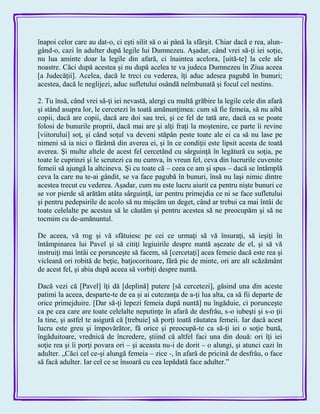 înapoi celor care au dat-o, ci eşti silit să o ai până la sfârşit. Chiar dacă e rea, alun-
gând-o, cazi în adulter după legile lui Dumnezeu. Aşadar, când vrei să-ţi iei soţie,
nu lua aminte doar la legile din afară, ci înaintea acelora, [uită-te] la cele ale
noastre. Căci după acestea şi nu după acelea te va judeca Dumnezeu în Ziua aceea
[a Judecăţii]. Acelea, dacă le treci cu vederea, îţi aduc adesea pagubă în bunuri;
acestea, dacă le neglijezi, aduc sufletului osândă neîmbunată şi focul cel nestins.
2. Tu însă, când vrei să-ţi iei nevastă, alergi cu multă grăbire la legile cele din afară
şi stând asupra lor, le cercetezi în toată amănunţimea: cum să fie femeia, să nu aibă
copii, dacă are copii, dacă are doi sau trei, şi ce fel de tată are, dacă ea se poate
folosi de bunurile proprii, dacă mai are şi alţi fraţi la moştenire, ce parte îi revine
[viitorului] soţ, şi când soţul va deveni stăpân peste toate ale ei ca să nu lase pe
nimeni să ia nici o fărâmă din averea ei, şi în ce condiţii este lipsit acesta de toată
averea. Şi multe altele de acest fel cercetând cu sârguinţă în legătură cu soţia, pe
toate le cuprinzi şi le scrutezi ca nu cumva, în vreun fel, ceva din lucrurile cuvenite
femeii să ajungă la altcineva. Şi cu toate că – ceea ce am şi spus – dacă se întâmplă
ceva la care nu te-ai gândit, se va face pagubă în bunuri, însă nu laşi nimic dintre
acestea trecut cu vederea. Aşadar, cum nu este lucru aiurit ca pentru nişte bunuri ce
se vor pierde să arătăm atâta sârguinţă, iar pentru primejdia ce ni se face sufletului
şi pentru pedepsirile de acolo să nu mişcăm un deget, când ar trebui ca mai întâi de
toate celelalte pe acestea să le căutăm şi pentru acestea să ne preocupăm şi să ne
tocmim cu de-amănuntul.
De aceea, vă rog şi vă sfătuiesc pe cei ce urmaţi să vă însuraţi, să ieşiţi în
întâmpinarea lui Pavel şi să citiţi legiuirile despre nuntă aşezate de el, şi să vă
instruiţi mai întâi ce porunceşte să facem, să [cercetaţi] acea femeie dacă este rea şi
vicleană ori robită de beţie, batjocoritoare, fără pic de minte, ori are alt scăzământ
de acest fel, şi abia după aceea să vorbiţi despre nuntă.
Dacă vezi că [Pavel] îţi dă [deplină] putere [să cercetezi], găsind una din aceste
patimi la aceea, desparte-te de ea şi ai cutezanţa de a-ţi lua alta, ca să fii departe de
orice primejduire. [Dar să-ţi lepezi femeia după nuntă] nu îngăduie, ci porunceşte
ca pe cea care are toate celelalte neputinţe în afară de desfrâu, s-o iubeşti şi s-o ţii
la tine, şi astfel te asigură că [trebuie] să porţi toată răutatea femeii. Iar dacă acest
lucru este greu şi împovărător, fă orice şi preocupă-te ca să-ţi iei o soţie bună,
îngăduitoare, vrednică de încredere, ştiind că altfel faci una din două: ori îţi iei
soţie rea şi îi porţi povara ori – şi aceasta nu-i de dorit – o alungi, şi atunci cazi în
adulter. „Căci cel ce-şi alungă femeia – zice -, în afară de pricină de desfrâu, o face
să facă adulter. Iar cel ce se însoară cu cea lepădată face adulter.‖
 