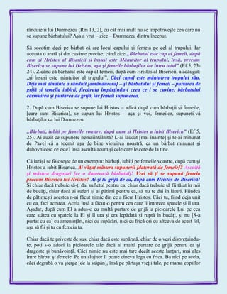 rânduielii lui Dumnezeu (Rm 13, 2), cu cât mai mult nu se împotriveşte cea care nu
se supune bărbatului? Aşa a vrut – zice – Dumnezeu dintru început.
Să socotim deci pe bărbat că are locul capului şi femeia pe cel al trupului. Iar
aceasta o arată şi din cuvinte precise, când zice „Bărbatul este cap al femeii, după
cum şi Hristos al Bisericii şi însuşi este Mântuitor al trupului, însă, precum
Biserica se supune lui Hristos, aşa şi femeile bărbaţilor lor întru totul‖ (Ef 5, 23-
24). Zicând că bărbatul este cap al femeii, după cum Hristos al Bisericii, a adăugat:
„şi însuşi este mântuitor al trupului‖. Căci capul este mântuirea trupului său.
Deja mai dinainte a rânduit [amândurora] – şi bărbatului şi femeii – purtarea de
grijă şi temelia iubirii, fiecăruia împărţindu-i ceea ce i se cuvine: bărbatului
cârmuirea şi purtarea de grijă, iar femeii supunerea.
2. După cum Biserica se supune lui Hristos – adică după cum bărbaţii şi femeile,
[care sunt Biserica], se supun lui Hristos – aşa şi voi, femeilor, supuneţi-vă
bărbaţilor ca lui Dumnezeu.
„Bărbaţi, iubiţi pe femeile voastre, după cum şi Hristos a iubit Biserica‖ (Ef 5,
25). Ai auzit ce supunere nemaiîntâlnită? L-ai lăudat [mai înainte] şi te-ai minunat
de Pavel că a tocmit aşa de bine vieţuirea noastră, ca un bărbat minunat şi
duhovnicesc ce este? însă ascultă acum şi cele care le cere de la tine.
Că iarăşi se foloseşte de un exemplu: bărbaţi, iubiţi pe femeile voastre, după cum şi
Hristos a iubit Biserica. Ai văzut măsura supunerii [datorată de femeie]? Ascultă
şi măsura dragostei [ce o datorează bărbatul]! Vrei să ţi se supună femeia
precum Biserica lui Hristos? Ai şi tu grijă de ea, după cum Hristos de Biserică!
Şi chiar dacă trebuie să-ţi dai sufletul pentru ea, chiar dacă trebuie să fii tăiat în mii
de bucăţi, chiar dacă ai suferi şi ai pătimi pentru ea, să nu te dai în lături. Fiindcă
de pătimeşti acestea n-ai făcut nimic din ce a făcut Hristos. Căci tu, fiind deja unit
cu ea, faci acestea. Acela însă a făcut-o pentru cea care îi întorcea spatele şi îl ura.
Aşadar, după cum El a adus-o cu multă purtare de grijă la picioarele Lui pe cea
care stătea cu spatele la El şi îl ura şi era lepădată şi ruptă în bucăţi, şi nu [S-a
purtat cu ea] cu ameninţări, nici cu supărări, nici cu frică ori cu altceva de acest fel,
aşa să fii şi tu cu femeia ta.
Chiar dacă te priveşte de sus, chiar dacă este supărată, chiar de o vezi dispreţuindu-
te, poţi s-o aduci la picioarele tale dacă ai multă purtare de grijă pentru ea şi
dragoste şi bunăvoinţă. Căci nimic nu este mai tare decât aceste lanţuri, mai ales
între bărbat şi femeie. Pe un slujitor îl poate cineva lega cu frica. Ba nici pe acela,
căci degrabă o va şterge [de la stăpân], însă pe părtaşa vieţii tale, pe mama copiilor
 