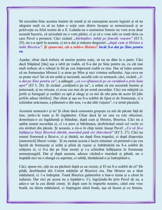 Să cercetăm bine acestea înainte de nuntă şi să cunoaştem aceste legiuiri şi să ne
sârguim mult ca să ne luăm o soţie care dintru început se armonizează şi se
potriveşte cu felul nostru de a fi. Luându-ne o asemenea femeie nu vom avea doar
această bucurie, că niciodată nu o vom părăsi, ci şi că o vom iubi cu toată tăria cu
care Pavel a poruncit. Căci zicând: „bărbaţilor, iubiţi pe femeile voastre‖ (Ef 5,
25), nu s-a oprit la aceasta, ci ne-a dat şi măsura dragostei: „după cum şi Hristos a
iubit Biserica‖. Şi spune-mi, cât a iubit-o Hristos? încât S-a dat pe Sine pentru
ea.
Aşadar, chiar dacă trebuie să murim pentru soţie, să nu ne dăm la o parte. Căci
dacă Stăpânul [tău] aşa a iubit pe roabă, că S-a dat pe Sine pentru ea, cu cât mai
mult trebuie să o iubeşti la fel pe cea împreună roabă cu tine. Dar să luăm aminte
că nu frumuseţea Miresei L-a atras pe Mire şi nici virtutea sufletului. Aşa ceva nu
se poate zice! Iar că era urâtă şi necurată, ascultă cele ce urmează; căci, zicând: „S-
a dat pe Sine pentru ea‖, a adăugat: „ca s-o sfinţească pe ea curăţind-o prin baia
apei‖ (Ef 5, 26). Şi zicând „curăţind-o pe ea‖, a arătat că era necurată înainte şi
puturoasă, şi nu oricum, ci avea cea mai de pe urmă necurăţie. Căci era mânjită cu
jertfe şi fumigaţii şi curăţiri cu apă şi sânge şi cu mii de alte pete de acest fel [din
jerfele aduse idolilor]. Dar chiar şi aşa nu S-a scârbit de lipsa ei de frumuseţe, ci a
schimbat urâciunea, a plăsmuit-o din nou, i-a dat altă vieţuire‖, i-a iertat păcatele.
Acestuia urmează-i şi tu! Şi chiar dacă consoarta greşeşte cu mii de păcate faţă de
tine, iartă-i-le toate şi fii îngăduitor. Chiar dacă îţi iei una cu rele obiceiuri,
domoleşte-o cu îngăduinţă şi blândeţe, după cum şi Hristos, Biserica. Căci nu a
spălat numai necurăţia ei, ci i-a şters şi bătrâneţea, dezbrăcând omul cel vechi ce
era alcătuit din păcate. Şi aceasta, a zis-o în chip tainic însuşi Pavel: „Ca să Şi-o
înfăţişeze Sieşi Biserică slăvită, neavând pată ori zbârcitură‖ (Ef 5, 27). Căci nu
numai frumoasă a făcut-o, ci şi tânără, nu după firea trupului, ci după dispoziţia
[statornică] liberei voinţe . Şi nu numai acesta e lucru minunat: că primind-o pe cea
lipsită de frumuseţe şi urâtă şi plină de ruşine şi îmbătrânită nu S-a scârbit de
urâţenia ei, ci S-a dat pe Sine morţii şi i-a schimbat înfăţişarea în frumuseţe
nemeşteşugită. Dar şi după aceasta, adesea văzând-o murdară şi pătată, nu o
leapădă nici nu o alungă cu asprime, ci rabdă, tămăduind-o şi îndreptând-o.
Căci, spune-mi, câţi nu au păcătuit după ce au crezut, şi El nu S-a scârbit de ei? De
pildă, desfrânatul din Corint mădular al Bisericii era. Dar Hristos nu a tăiat
mădularul, ci 1-a îndreptat. Toată Biserica galatenilor a luat-o razna şi a căzut în
iudaism. Dar nici pe aceea nu a lepădat-o. Ci, îngrijindu-Se prin Pavel de ea, a
adus-o iar la cea dintâi cinste. Şi după cum în trupurile noastre, când este vreo
boală, nu tăiem mădularul, ci împingem afară boala, aşa să facem şi cu femeia.
 