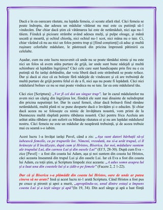 Dacă e în ea oarecare răutate, nu lepăda femeia, ci scoate afară răul. Căci femeia se
poate îndrepta, dar adesea un mădular vătămat nu mai este cu putiinţă să-1
vindecăm. Dar chiar dacă ştim că vătămarea lui este de netămăduit, nici aşa nu-1
tăiem. Fiindcă şi picioare strâmbe având adesea mulţi, şi pulpe oloage, şi mână
uscată şi moartă, şi ochiul chiorâş, nici ochiul nu-1 scot, nici mâna nu o taie. Ci,
chiar văzând că nu au nici un folos pentru trup şi [fiind conştienţi] că aduc şi multă
ruşinare celorlalte mădulare, le păstrează din pricina împreună pătimirii cu
celelalte.
Aşadar, cum nu este lucru necuvenit că unde nu se poate tămădui nimic şi nu este
nici un folos să avem atâta purtare de grijă, iar unde sunt bune nădejdi şi multă
schimbare să lepădăm îngrijirea? Căci cele care sunt handicapate prin fire nu e cu
putinţă să fie iarăşi dobândite, dar voia liberă dacă este strâmbată se poate reface.
Dar şi dacă ai zice că ea boleşte fără nădejde de vindecare şi că are trebuinţă de
multă purtare de grijă pentru felul ei de a fi, nici aşa nu poate fi lepădată. Căci nici
mădularul bolnav ce nu se mai poate vindeca nu se taie. Iar ea este mădularul tău.
Căci zice [Scriptura]: „Vor fi cei doi un singur trup‖. Iar în cazul mădularelor nu
avem nici un câştig din îngrijirea lor, fiindcă ele sunt mai dinainte de neîndreptat
din pricina neputinţei lor. Dar în cazul femeii, chiar dacă bolnavă fiind rămâne
netămăduită, multă plată ni se pune deoparte dacă o învăţăm şi o educăm. Şi chiar
dacă aceea nu se foloseşte cu nimic de învăţătura noastră, vom primi de la
Dumnezeu multă răsplată pentru răbdarea noastră. Căci pentru frica Aceluia am
arătat atâta răbdare şi am suferit cu blândeţe răutatea ei şi nu am lepădat mădularul
nostru. Căci femeia ne este un mădular de neapărată trebuinţă, şi de aceea trebuie
mai cu seamă s-o iubim.
Acest lucru 1-a învăţat iarăşi Pavel, când a zis: „Aşa sunt datori bărbaţii să-şi
iubească femeile, ca pe trupurile lor. Nimeni, vreodată, nu si-a urât trupul, ci îl
hrăneşte şi îl încălzeşte, după cum şi Hristos, Biserica. Iar noi, mădulare suntem
ale trupului Lui, din carnea Lui şi din oasele Lui‖ (Ef 5, 28-30). După cum Eva –
zice [Pavel] – a fost din coasta lui Adam, aşa şi noi suntem din coasta lui Hristos,
căci aceasta înseamnă din trupul Lui şi din oasele Lui. Iar că Eva a fost din coasta
lui Adam, cu toţii ştim, şi Scriptura limpede zice aceasta: „A adus somn asupra lui
şi a luat una din coastele lui şi a zidit-o pe femeie‖ (Facere 2, 2 1-22).
Dar că şi Biserica s-a plămădit din coasta lui Hristos, oare de unde ar putea
cineva să ne arate? Insă şi acest lucru ni-1 arată Scriptura. Când Hristos a fost pus
pe cruce şi pironit şi apoi a murit, „apropiindu-se, unul dintre ostaşi a împuns
coasta Lui şi a ieşit sânge şi apă‖(In 19, 34). Din acel sânge şi apă a luat fiinţă
 