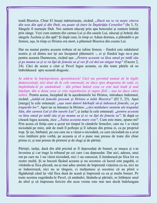 toată Biserica. Chiar El însuşi mărturiseşte, zicând: „Dacă nu se va naşte cineva
din nou din apă şi din Duh, nu poate să intre în Împărăţia Cerurilor‖ (In 3, 5).
Sângele îl numeşte Duh. Noi suntem născuţi prin apa botezului şi suntem hrăniţi
prin sânge. Vezi cum suntem din carnea Lui şi din oasele Lui, născuţi şi hrăniţi din
sângele Aceluia şi din apă? Şi după cum, în timp ce Adam dormea, a plămădit-o pe
femeie, aşa, în timp ce Hristos era mort, a plăsmuit Biserica din coasta Lui.
Dar nu numai pentru aceasta trebuie să ne iubim femeia – fiindcă este mădularul
nostru şi că dintru noi îşi are începutul plăsmuirii -, ci şi fiindcă lege ne-a pus
pentru aceasta Dumnezeu, zicând aşa: „Pentru aceasta va lăsa omul pe tatăl său
şi pe mama sa şi se va lipi de femeia sa şi vor fi cei doi un singur trup‖ (Facere 2,
24). Căci de aceea a citat şi Pavel legea aceasta, ca din toate părţile să ne
îmboldească spre această dragoste .
Ia uită-te la înţelepciunea apostolească! Căci nu pornind numai de la legile
dumnezeieşti, nici doar de la cele omeneşti, ne duce spre dragostea de soţii, ci,
împletindu-le pe amândouă – din prima luând ceea ce este mai înalt şi mai
înţelept, din a doua ceea ce este neputincios şi supus firii – aşa ne duce către
iubire. Pentru aceea, începând de la aşezămintele lui Hristos, introduce îndemnul,
zicând: „iubiţi-vă femeile precum şi Hristos a iubit Biserica‖ (Ef 5, 25). Apoi
[merge] la cele omeneşti: „aşa sunt datori bărbaţii să-şi iubească femeile, ca pe
trupurile lor‖. Apoi iar se întoarce la Hristos: „căci mădulare suntem ale trupului
Său, din carnea Lui şi din oasele Lui‖; şi iarăşi la cele omeneşti: „pentru aceasta
va lăsa omul pe tatăl său şi pe mama sa şi se va lipi de femeia sa‖. Şi după ce
citează legea aceasta, zice: „Taina aceasta mare este‖. Cum este mare, spune-mi?
Prin aceea că fetiţa care a şezut tot timpul în cămările femeilor, care nu 1-a văzut
niciodată pe mire, atât de mult îl pofteşte şi îl iubeşte din prima zi, ca pe propriul
trup. Şi iar, bărbatul, pe cea care nu a văzut-o niciodată, cu care niciodată nu a avut
vreo întâlnire prin vorbă, pe aceasta şi el o pune mai presus de toate din chiar
prima zi; şi mai presus de prieteni şi de slugi şi de părinţi.
Părinţii, iarăşi, dacă din altă pricină ar fi deposedaţi de bunuri, ar muşca şi s-ar
învenina şi i-ar trage la tribunal pe cei care i-au deposedat. Dar aici, adesea, unui
om pe care nu 1-au văzut niciodată, nici 1-au cunoscut, îi înmânează pe fiica lor cu
zestre multă. Şi se bucură făcând aceasta şi nu socotesc că lucrul este pagubă, ci
văzându-şi fiica plecată, nu-şi mai aduc aminte de împreună vieţuirea cu ea, nici nu
se îndurerează, nici nu se tânguie, ci mulţumesc şi socotesc că au plinit o
făgăduinţă când îşi văd fiica dusă de acasă şi împreună cu ea şi multe bunuri. Pe
toate acestea cugetându-le Pavel, că amândoi, lăsându-şi părinţii, se înlănţuie unul
de altul şi că împreuna fericire din acea vreme este mai tare decât îndelungata
 