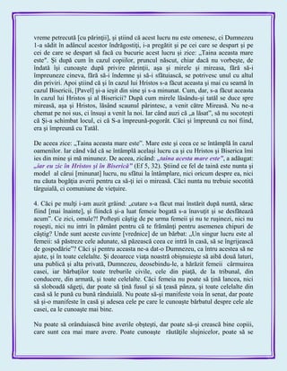 vreme petrecută [cu părinţii], şi ştiind că acest lucru nu este omenesc, ci Dumnezeu
1-a sădit în adâncul acestor îndrăgostiţi, i-a pregătit şi pe cei care se despart şi pe
cei de care se despart să facă cu bucurie acest lucru şi zice: „Taina aceasta mare
este″. Şi după cum în cazul copiilor, pruncul născut, chiar dacă nu vorbeşte, de
îndată îşi cunoaşte după privire părinţii, aşa şi mirele şi mireasa, fără să-i
împreuneze cineva, fără să-i îndemne şi să-i sfătuiască, se potrivesc unul cu altul
din priviri. Apoi ştiind că şi în cazul lui Hristos s-a făcut aceasta şi mai cu seamă în
cazul Bisericii, [Pavel] şi-a ieşit din sine şi s-a minunat. Cum, dar, s-a făcut aceasta
în cazul lui Hristos şi al Bisericii? După cum mirele lăsându-şi tatăl se duce spre
mireasă, aşa şi Hristos, lăsând scaunul părintesc, a venit către Mireasă. Nu ne-a
chemat pe noi sus, ci însuşi a venit la noi. Iar când auzi că „a lăsat‖, să nu socoteşti
că Şi-a schimbat locul, ci că S-a împreună-pogorât. Căci şi împreună cu noi fiind,
era şi împreună cu Tatăl.
De aceea zice: „Taina aceasta mare este‖. Mare este şi ceea ce se întâmplă în cazul
oamenilor. Iar când văd că se întâmplă acelaşi lucru ca şi cu Hristos şi Biserica îmi
ies din mine şi mă minunez. De aceea, zicând: „taina acesta mare este‖, a adăugat:
„iar eu zic în Hristos şi în Biserică‖ (Ef 5, 32). Ştiind ce fel de taină este nunta şi
model al cărui [minunat] lucru, nu sfătui la întâmplare, nici oricum despre ea, nici
nu căuta bogăţia averii pentru ca să-ţi iei o mireasă. Căci nunta nu trebuie socotită
târguială, ci comuniune de vieţuire.
4. Căci pe mulţi i-am auzit grăind: „cutare s-a făcut mai înstărit după nuntă, sărac
fiind [mai înainte], şi fiindcă şi-a luat femeie bogată s-a înavuţit şi se desfătează
acum‖. Ce zici, omule?! Pofteşti câştig de pe urma femeii şi nu te ruşinezi, nici nu
roşeşti, nici nu intri în pământ pentru că te frămânţi pentru asemenea chipuri de
câştig? Unde sunt aceste cuvinte [vrednice] de un bărbat: „Un singur lucru este al
femeii: să păstreze cele adunate, să păzească ceea ce intră în casă, să se îngrijească
de gospodărie‖? Căci şi pentru aceasta ne-a dat-o Dumnezeu, ca întru acestea să ne
ajute, şi în toate celelalte. Şi deoarece viaţa noastră obişnuieşte să aibă două laturi,
una publică şi alta privată, Dumnezeu, deosebindu-le, a hărăzit femeii cârmuirea
casei, iar bărbaţilor toate treburile civile, cele din piaţă, de la tribunal, din
conducere, din armată, şi toate celelalte. Căci femeia nu poate să ţină lancea, nici
să sloboadă săgeţi, dar poate să ţină fusul şi să ţeasă pânza, şi toate celelalte din
casă să le pună cu bună rânduială. Nu poate să-şi manifeste voia în senat, dar poate
să şi-o manifeste în casă şi adesea cele pe care le cunoaşte bărbatul despre cele ale
casei, ea le cunoaşte mai bine.
Nu poate să orânduiască bine averile obşteşti, dar poate să-şi crească bine copiii,
care sunt cea mai mare avere. Poate cunoaşte răutăţile slujnicelor, poate să se
 