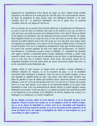 îngrijească de neprihănirea celor făcute de slugi, să ofere soţului toată cealaltă
asigurare şi să abată de la el toată grija de cele din casă. Ea se preocupă de camere,
de lână, de pregătirea la timp pentru toate, de înfăţişarea hainelor şi de toate
celelalte care nu i se potrivesc bărbatului, nici nu le poate face cu uşurinţă
vreodată, chiar de s-ar sârgui de mii de ori.
Căci şi aceasta, da, şi aceasta este lucrarea dărniciei şi înţelepciunii lui Dumnezeu,
ca acel ce este de folos în treburile mai mari să fie inferior şi de nici un folos în
cele mai mici, aşa încât necesară este trebuinţa femeii. Căci dacă îl făcea pe bărbat
să fie deprins în amândouă, uşor de dispreţuit devenea neamul femeiesc. Şi iarăşi,
dacă îngăduia femeii să se ocupe de ceea ce este mai mare şi mai de folos, umplea
femeile de multă nebunie [arcovoia]. De aceea nu i le-a dat doar unui singur neam
[în îngrijire] pe amândouă, ca nu cumva să fie micşorat celălalt neam şi să pară că
există de prisos. Nici nu le-a împărţit pe amândouă în chip egal fiecărui [neam], ca
nu cumva din această egalitate să iasă vreo luptă sau încrâncenare, iar femeile,
răzvrătindu-se, să poftească aceeaşi cinste cu bărbaţii. Ci, cugetând mai dinainte
cele egale şi paşnice şi păstrând pentru fiecare rânduiala cuvenită, a osebit viaţa
noastră în două: ceea ce este mai de trebuinţă şi mai de folos i-a dat bărbatului, iar
ceea ce este mai mic şi inferior, femeii, încât acela, din pricina slujirii lui de
neapărată trebuinţă, să ne fie foarte dorit, iar aceea, din pricina slujirii mai mici, să
nu fie coborâtă în ochii bărbatului său.
Aşadar, ştiind cu toţii acestea, un singur lucru să căutăm: virtutea sufletului şi
nobleţea chipului de vieţuire, ca să ne bucurăm de pace, ca să ne desfătăm
necontenit întru înţelegere şi dragoste. Căci cel care îşi ia femeie bogată, a luat-o
mai degrabă ca stăpână decât ca soţie. Căci dacă, chiar fără avuţie, femeile sunt
pline de gânduri şi uşor de abătut spre poftirea slavei, dacă mai primesc şi această
adăugire, cum nu vor fi povară pentru soţii lor? Cel care îşi ia o femeie de aceeaşi
stare cu el sau mai săracă, ia un ajutor şi un împreună-luptător şi îşi aduce toate
bunătăţile în casă. Căci cea strâmtorată de sărăcie stăruie cu multă îngrijire asupra
bărbatului şi pe toate i le face pe plac şi i se supune şi pierde orice pricină de ceartă
şi de împotrivire şi de nebunie şi de întărâtare. Şi devine legătura lor a păcii, şi a
înţelegerii, şi a dragostei, şi a bunei conglăsuiri.
Să nu căutăm aceasta, adică să avem bunuri, ci să ne bucurăm de pace şi de
dragoste. Pentru aceasta este nunta, nu ca să umplem casele de război şi lupte,
nu ca să ne ţinem în întărâtări şi certuri, nici să ne răzvrătim unii împotirva
altora şi să ne facem traiul de netrăit, ci ca să ne bucurăm de într-ajutorare şi să
avem un liman şi loc de scăpare şi mângâiere de relele ce sunt asupră-ne, ca să
convorbim cu soţia cu plăcere.
 