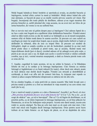 Mulţi bogaţi luându-şi femei înstărite şi sporindu-şi avuţia, au pierdut bucuria şi
înţelegerea, iscând zilnic certuri la masă şi întărâtări. Mulţi săraci luând din cele
mai sărmane, se bucură de pace şi cu multă veselie privesc soarele cel văzut. Dar
bogaţii, înconjuraţi din toate părţile de desfătare, adesea şi-au rugat moartea din
pricina femeilor şi, astfel plecând din viaţa aceasta, nu au avut nici un folos de pe
urma bunurilor, de vreme ce nu au sufletul bun.
Dar ce nevoie mai este să grăim despre pace şi înţelegere! Căci adesea faptul de a
ne lua o soţie mai bogată ne-a spulberat chiar dobândirea bunurilor. Fiindcă atunci
când ne dăm toată averea ca dar de nuntă şi se întâmplă ca ea să moară neaşteptat,
suntem siliţi să lăsăm toată darea în seama socrilor. Şi precum cei care suferă un
naufragiu pe mare îşi scapă doar trupul, aşa şi acesta, după multe războiri şi lupte şi
defăimări la tribunal, abia de iese cu trupul liber. Şi precum cei nesătui de
îmbogăţiri, după ce umplu corabia cu mii de încărcături, punând în ea mai mult
decât poate duce o scufundă şi pierd toate, aşa şi aceştia, făcând nunţi mai
împovărătoare decât [pot ei duce], crezând adesea că îşi adaugă avere prin soţie, o
pierd şi pe cea pe care o au. Şi după cum acolo o scurtă lovitură a valului cufundă
corabia, aşa şi aici, venind moartea neaşteptată, o dată cu femeia pierde toate cele
ce erau ale lui.
5. Aşadar, cugetând la toate acestea, să nu ne uităm la bunuri, ci la blândeţea
felului de trai şi la curăţie şi la întreaga înţelepciune. Căci femeia cu mintea
întreagă şi îngăduitoare şi cu bună măsură [în toate], chiar dacă este săracă, poate
să facă sărăcia mai dorită decât bogăţia. Fiindcă cea stricată şi destrăbălată şi
certăreaţă, şi dacă s-ar afla mii de comori într-însa, le risipeşte mai repede ca
vântul şi aduce asupra bărbatului dimpreună cu sărăcia mii de alte rele.
Să nu căutăm bogăţia, ci soţia potrivită cu starea noastră. Mai întâi învaţă care e
pricina nunţii şi pentru ce a fost ea introdusă în viaţa noastră şi nu cere nimic mai
mult [de la ea].
Care e motivul nunţii şi pentru ce a dat-o Dumnezeu? Ascultă-1 pe Pavel, că zice:
„Din pricina desfrâului fiecare să-şi aibă femeia lui‖ (I Cor 7,2). Nu a zis: „ca să
scapi de sărăcie‖ sau „ca să te înavuţeşti‖. Dar ce? Ca să fugim de desfrânare, ca să
potolim pofta, ca să trăim împreună în întreaga înţelepciune, ca să bine plăcem lui
Dumnezeu, ca să ne fie îndeajuns soţia proprie. Acesta este darul nunţii, acesta este
rodul ei, acesta câştigul. Nu lăsa pe cele mai mari ca să cauţi cele mai mici. Căci
mult mai mică este bogăţia decât întreaga înţelepciune. Doar pentru acest lucru
trebuie să ne luăm femeie: ca să fugim de păcat, ca să ne depărtăm de orice
 