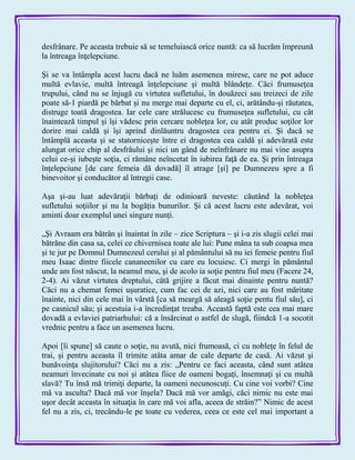desfrânare. Pe aceasta trebuie să se temeluiască orice nuntă: ca să lucrăm împreună
la întreaga înţelepciune.
Şi se va întâmpla acest lucru dacă ne luăm asemenea mirese, care ne pot aduce
multă evlavie, multă întreagă înţelepciune şi multă blândeţe. Căci frumuseţea
trupului, când nu se înjugă cu virtutea sufletului, în douăzeci sau treizeci de zile
poate să-1 piardă pe bărbat şi nu merge mai departe cu el, ci, arătându-şi răutatea,
distruge toată dragostea. Iar cele care strălucesc cu frumuseţea sufletului, cu cât
înaintează timpul şi îşi vădesc prin cercare nobleţea lor, cu atât produc soţilor lor
dorire mai caldă şi îşi aprind dinlăuntru dragostea cea pentru ei. Şi dacă se
întâmplă aceasta şi se statorniceşte între ei dragostea cea caldă şi adevărată este
alungat orice chip al desfrâului şi nici un gând de neînfrânare nu mai vine asupra
celui ce-şi iubeşte soţia, ci rămâne neîncetat în iubirea faţă de ea. Şi prin întreaga
înţelepciune [de care femeia dă dovadă] îl atrage [şi] pe Dumnezeu spre a fi
binevoitor şi conducător al întregii case.
Aşa şi-au luat adevăraţii bărbaţi de odinioară neveste: căutând la nobleţea
sufletului soţiilor şi nu la bogăţia bunurilor. Şi că acest lucru este adevărat, voi
aminti doar exemplul unei singure nunţi.
„Şi Avraam era bătrân şi înaintat în zile – zice Scriptura – şi i-a zis slugii celei mai
bătrâne din casa sa, celei ce chivernisea toate ale lui: Pune mâna ta sub coapsa mea
şi te jur pe Domnul Dumnezeul cerului şi al pământului să nu iei femeie pentru fiul
meu Isaac dintre fiicele cananeenilor cu care eu locuiesc. Ci mergi în pământul
unde am fost născut, la neamul meu, şi de acolo ia soţie pentru fiul meu (Facere 24,
2-4). Ai văzut virtutea dreptului, câtă grijire a făcut mai dinainte pentru nuntă?
Căci nu a chemat femei uşuratice, cum fac cei de azi, nici care au fost măritate
înainte, nici din cele mai în vârstă [ca să meargă să aleagă soţie pentu fiul său], ci
pe casnicul său; şi acestuia i-a încredinţat treaba. Această faptă este cea mai mare
dovadă a evlaviei patriarhului: că a însărcinat o astfel de slugă, fiindcă 1-a socotit
vrednic pentru a face un asemenea lucru.
Apoi [îi spune] să caute o soţie, nu avută, nici frumoasă, ci cu nobleţe în felul de
trai, şi pentru aceasta îl trimite atâta amar de cale departe de casă. Ai văzut şi
bunăvoinţa slujitorului? Căci nu a zis: „Pentru ce faci aceasta, când sunt atâtea
neamuri învecinate cu noi şi atâtea fiice de oameni bogaţi, însemnaţi şi cu multă
slavă? Tu însă mă trimiţi departe, la oameni necunoscuţi. Cu cine voi vorbi? Cine
mă va asculta? Dacă mă vor înşela? Dacă mă vor amăgi, căci nimic nu este mai
uşor decât aceasta în situaţia în care mă voi afla, aceea de străin?‖ Nimic de acest
fel nu a zis, ci, trecându-le pe toate cu vederea, ceea ce este cel mai important a
 
