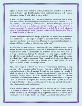 reţinut: să nu zică nimic împotriva aceluia, ci să se arate ascultător şi să dorească
numai acel lucru -care, de altfel, trebuie căutat mai înainte de orice -, să vădească
pricepere şi purtare de grijă [când va merge acolo].
Şi atunci i-a spus stăpânului său: „Dar dacă femeia nu va vrea să vină cu mine,
oare îl voi întoarce pe fiul tău în pământul din care tu ai ieşit?‖ (Facere 24, 5). A
zis Avraam: „Să nu întorci pe fiul meu acolo. Domnul Dumnezeul cerului şi al
pământului, Cel care m-a luat pe mine din casa tatălui meu şi din pământul în
care m-am născut, Cel care mi-a grăit şi S-a jurat zicând: Ţie îţi voi da pământul
acesta şi seminţiei tale, El însuşi va trimite pe îngerul Său înaintea ta şi bine te
va cârmui pe calea ta‖ (Facere 24, 7).
Ai văzut credinţa bărbatului? Nu a rugat pe prieteni, sau pe rude, nici pe altcineva;
ci pe Dumnezeu i L-a dat slugii ca însoţitor şi împreună-călător. Apoi, vrând să-1
încurajeze pe slujitor, nu a zis simplu: „Dumnezeul cerului şi al pământului‖, ci a
adăugat: „Cel care m-a luat pe mine din casa tatălui meu‖.
Adu-ţi aminte – îi zice – cum am bătut atâta cale, cum, lăsând ale noastre, ne-am
bucurat mai mult de fericire străină, cum cele cu neputinţă s-au făcut cu putinţă. Şi
nu doar aceasta a vrut să-i arate când a zis „Care m-a luat din casa tatălui meu‖, ci
că îl are pe Dumnezeu datornic. Ne este dator – i-a spus slugii -, căci El însuşi a
zis: „Ţie îţi voi da pământul acesta şi seminţiei tale‖. Chiar dacă noi suntem
nevrednici, dar El a făcut promisiune. Şi ca s-o ducă la îndeplinire va fi împreună
cu tine şi le va potrivi pe toate bine şi va duce totul la capăt, pentru care ne şi
rugăm. Şi, acestea zicând, 1-a trimis pe slujitor.
Apoi, sosind sluga în acel ţinut, nu s-a dus la vreunul din cei ce locuiau în oraş,
nici nu a vorbit cu oamenii, nu le-a chemat pe femei, ci ia uită-te la el câtă credinţă
avea: pe însoţitorul pe Care L-a primit, de Acela s-a ţinut şi numai Lui I-a grăit. Şi
stând, s-a rugat şi a zis: „Doamne Dumnezeule al domnului meu Avraam, bine
călătoreşte cu mine astăzi‖. Nu a zis „Doamne Dumnezeul meu‖, ci „Doamne
Dumnezeule al domnului meu Avraam‖. Chiar dacă eu sunt netrebnic şi de lepădat
– zice – îl pun înainte pe stăpânul meu. Căci nu pentru mine, ci pentru el am venit
să slujesc. Sfiindu-Te, dar, de virtutea aceluia, fă bine de lucrează împreună cu
mine tot ceea ce ai rânduit mai dinainte.
6. Apoi, ca să nu socoteşti că a cerut-o ca şi pe o obligaţie, ascultă cele ce urmează:
„Şi fă milă cu domnul meu Avraam‖. Chiar dacă facem mii de fapte bune şi
suntem vrednici să fim izbăviţi prin har şi să primim aceasta de la iubirea Ta de
oameni, nu ne-o da ca pe o datorie sau obligaţie. Aşadar ce vrea? „Iată, am stat –
 