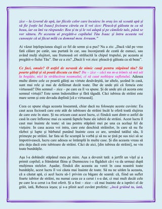 zice – la izvorul de apă, iar fiicele celor care locuiesc în oraş ies să scoată apă şi
să fie [soţie lui Isaac] fecioara căreia eu îi voi zice: Pleacă-ţi găleata ta ca să
beau, iar ea îmi va răspunde: Bea şi tu şi le voi adapă şi pe cămilele tale, până se
vor sătura. Pe aceasta ai pregătit-o copilului Tău Isaac şi întru aceasta voi
cunoaşte că ai făcut milă cu domnul meu Avraam.‖
Ai văzut înţelepciunea slugii ce fel de semn şi-a pus? Nu a zis: „Dacă văd pe vreo
fată călare pe catâr, sau purtată în car, sau înconjurată de ceată de eunuci, sau
având mulţi slujitori, sau frumoasă ori strălucită la chipul trupului, pe aceasta ai
pregătit-o fiului Tău‖. Dar ce a zis? „Dacă îi voi zice: pleacă-ţi găleata ca să beau‖.
Ce faci, omule? O astfel de nevastă de nimic cauţi pentru stăpânul tău? Să
poarte găleţi şi să poată discuta cu tine? Da – zice – căci nu m-a trimis să mă uit
la bogăţie, nici la strălucirea neamului, ci să caut nobleţea sufletului. Adesea
multe dintre cele ce poartă găleţi au virtute desăvârşită, iar altele, şezând în casă,
sunt mai rele şi mai de defăimat decât toate. Dar de unde ştii că femeia este
virtuoasă? Din semnul – zice – pe care ea îl va spune. Şi de unde ştii că acesta este
semnul virtuţii? Este semn îndestulător şi fără tăgadă. Căci iubirea de străini este
mare semn şi este dovada deplină [că e virtuoasă].
Ceea ce spune sluga aceasta înseamnă, chiar dacă nu foloseşte aceste cuvinte: Eu
caut acea fecioară care este atât de iubitoare de străini încât le oferă toată slujirea
de care este în stare. Şi nu oricum caut acest lucru, ci fiindcă sunt dintr-o astfel de
casă în care înfloresc mai cu seamă faptele bune ale iubirii de străini. Acest lucru îl
caut mai înainte de toate: să iau pentru stăpânii mei pe una ca acelaşi fel de
vieţuire. In casa aceea voi intra, care este deschisă străinilor, în care să nu fie
război şi lupte şi bărbatul punând înainte ceea ce are, urmând tatălui său, îi
primeşte pe străini. Iar fata să fie scumpă la vorbă şi să nu se ţină pe sus nici să se
împotrivească, lucru care adesea se întâmplă în multe case. Şi din aceasta vreau să
ştiu deja dacă este iubitoare de străini. Căci de aici, [din iubirea de străini], ne vin
toate bunătăţile.
Aşa l-a dobândit stăpânul meu pe mire. Aşa a devenit tată: a jertfit un viţel şi a
primit copilul; a frământat făina şi Dumnezeu i-a făgăduit că-i va da urmaşi după
mulţimea stelelor. Aşadar, fiindcă din aceasta au venit în casa noastră toate
bunătăţile, acest lucru îl voi căuta mai înainte de toate. Să nu ne uităm la aceasta,
că a căutat apă, ci acel lucru să-1 privim cu băgare de seamă: că, fiind un suflet
foarte iubitor de străini, nu numai ceea ce a cerut i s-a dat, ci mai mult decât cele
pe care le-a cerut i-a fost oferit. Şi a fost – zice – că mai înainte de a isprăvi el de
grăit, iată, Rebecca ieşea; şi s-a plinit acel cuvânt profetic: „încă grăind tu, iată,
 