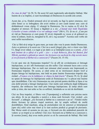 Eu stau de faţă‖ (îs 58, 9). De acest fel sunt rugăciunile adevăraţilor bărbaţi. Mai
înainte de a se împlini, ei sunt încredinţaţi că Dumnezeu le acordă cele cerute.
Acum dar, şi tu, fiindcă urmează să-ţi iei nevastă, nu fugi la ajutor omenesc, nici
către femei ce se îmbogăţesc din averi străine şi care caută numai una: cum să
dobândească vreun câştig. Ci aleargă la Dumnezeu. Nu te ruşina ca El să-ţi fie
alegător al miresei. El însuşi a făgăduit şi a zis: „Căutaţi mai întâi Împărăţia
Cerurilor şi toate celelalte vi se vor adăuga vouă‖ (Mt 6, 33). Şi nu zi: „Cum pot
să văd pe Dumnezeu şi cum poate El să-mi răspundă cu vocea şi să grăiască cu
mine la arătare, încât eu, mergând la El, să-L rog aceasta?‖ Acestea sunt vorbe ale
unui suflet necredincios.
Căci şi fără să-ţi strige în gura mare, pe toate câte vrea le poate rândui Dumnezeu.
Asta s-a petrecut şi în acest caz. Căci nu a auzit [sluga] glas, nici a văzut vreo faţă.
Ci, lângă izvor stând, s-a rugat şi pe dată s-a şi întâmplat [ceea ce a cerut]. „Căci
mai înainte de a sfârşi el a grăi – zice – a ieşit Rebecca, fiica lui Batuel, fiul
Milcăi, purtând o găleată pe umeri. Iar fecioara era oacheşă la chip nevoie mare
şi era fecioară şi bărbat nu a cunoscut-o‖ (Facere 24, 15-16).
Ce-mi spui mie de frumuseţea trupului? Ca să afli de covârşitoarea ei întreagă
înţelepciune, ca să-i afli frumuseţea cea din suflet. Căci minunat lucru este a avea
întreaga înţelepciune. Dar cu mult mai minunat când aceasta este împreunată cu
frumuseţea trupului. De aceea, şi când urma să ne istorisească despre Iosif şi
despre întrega lui înţelepciune, mai întâi ne pune înainte frumuseţea trupului său,
zicând: „Frumos era la înfăţişare şi chipeş la faţă foarte‖ (Facere 39, 6). Şi când
ne spune de întreaga lui înţelepciune arată că frumuseţea nu 1-a plecat mai înainte
spre destrăbălare. Căci nici frumuseţea nu este pricină pentru desfrâu şi lipsa ei nu
este defel pricină a întregii înţelepciuni. Căci multe sunt strălucite după înfăţişarea
trupului, dar strălucesc mai mult prin întreaga înţelepciune. Şi iarăşi altele sunt
urâte şi slute, dar mai urâte se fac cu sufletul, întinându-se cu mii de desfrânări.
Căci nu firea trupului, ci libera voie [Tcpoatpeaiq] a sufletului este pricina uneia
sau alteia. Şi nu pe degeaba a numit-o a doua oară fecioară. Căci zicând: „era
fecioară‖, a adăugat: „era fecioară şi bărbat nu a cunoscut-o pe ea‖. Fiindcă multe
dintre fecioare îşi păzesc trupul nestricat, dar îşi umplu sufletul de multă
destrăbălare; fiind machiate, atrag de pretutindeni mii de amorezi şi întraripează
[spre ele] ochii celor mai tineri şi le sunt acelora piedică şi groapă de pierzanie.
Dar Moise arată că aceasta nu era aşa, ci fecioară era din amândouă punctele de
vedere: şi cu trupul şi cu sufletul. Căci zice: fecioară era şi bărbat nu a cunoscut-o.
Şi acestea [toate], deşi avea multe pricini ca să fie cunoscută de bărbaţi. Mai întâi
 