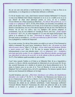 tăi, pe cea care este pricina a toată bucuria ta, nu trebuie s-o legi cu frica şi cu
ameninţarea, ci cu dragostea şi cu dispoziţia iubitoare a sufletului.
Ce fel de însoţire mai e asta, când femeia tremură înaintea bărbatului? Ce bucurie
va mai avea bărbatul dacă trăieşte împreună cu ea ca şi cu o roabă şi nu ca şi cu
una liberă? Şi chiar dacă pătimeşti pentru ea ceva, să nu o ocărăşti.
Că nici Hristos nu a făcut aceasta [cu Biserica]. „S-a dat pe Sine pentru ea, ca s-o
curăţe şi s-o sfinţească‖ (Ef 5, 25-26). Prin urmare, era necurată, avea prihană, era
urâtă, era de nimic. Orice femeie ţi-ai fi luat, nu ţi-ai luat una ca Aceasta, după cum
Hristos a luat Biserica; nici nu a fost atât de departe de tine pe cât a fost Biserica de
Hristos. Iar El nici n-a urât-o, nici n-a lepădat-o din pricina urâţeniei ei
covârşitoare. Vrei să vezi urâţenia ei? Ascultă pe Pavel, care zice: „Eraţi cândva
în întuneric‖ (Ef 5, 8). Ai văzut negreala ei? Ce este mai negru decât bezna? Dar
uită-te şi la nebunia ei! Că zice: „Petrecând în răutate şi pizmă‖ (Tit 3, 3).
Priveşte acum şi necurăţia ei: „ca nişte necredincioşi şi fără de minte‖. Ce zic eu?
Era şi pângărită şi vrednică de batjocură!
Iar cu toate acestea, S-a dat pe Sine pentru cea urâtă ca şi cum ar fi fost frumoasă şi
iubită şi minunată. De acest lucru, uimindu-se, Pavel a zis: „Şi pentru un drept
abia de moare cineva‖ (Rm 5, 7). Şi apoi: „Că pe când eram noi păcătoşi, Hristos
a murit pentru noi‖ (Rm 5, 8). Pe una ca aceasta luând-o, o spală şi o
înfrumuseţează, şi nu-i cere absolut nimic. „Ca s-o sfinţească -zice – curăţind-o
prin baia apei prin cuvânt. Ca să o înfăţişeze Sieşi Biserică slăvită, neavând pată
sau zbârcitură ori altceva de acest fel, ca să fie sfântă şi fără de prihană‖ (Ef 5,
26-27). Prin îmbăiere spală necurăţia ei, prin cuvânt.
Cum? întru numele Tatălui şi al Fiului şi al Sfântului Duh. Şi nu a împodobit-o
oricum, ci a făcut-o slăvită, neavând pată ori zbârcitură ori ceva de acest fel. Şi noi,
dar, această frumuseţe să o căutăm şi să putem să ne facem plăsmuitori ai ei. Nu
căuta la femeie ceea ce nu este al ei. Vezi că Biserica le avea pe toate de la
Stăpânul? De la El a primit slava, de la El, neprihănirea. Nu întoarce spatele femeii
dacă nu este frumoasă [la înfăţişare ori la trup].
Ascultă Scriptura, care zice: „Mică între zburătoare este albina, dar împărăteasa
dulceţilor este roadă ei‖ (Is Sir 11, 3). Făptură a lui Dumnezeu este femeia şi nu
pe ea o batjocoreşti, ci pe Cel ce a făcut-o. Ce ţi-a făcut femeia? N-o lăuda pentru
frumuseţea ei! Căci atât lauda, cât şi ura şi dragostea [care se ivesc din pricina
frumuseţii din afară] ţin de sufletele neînfrânate. Caută frumuseţea sufletului!
Urmează Mirelui Bisericii! Frumuseţea din afară este plină de fală şi de multă
nebunie şi te aruncă în gelozie şi adeseori te face să bănuieşti lucruri
 