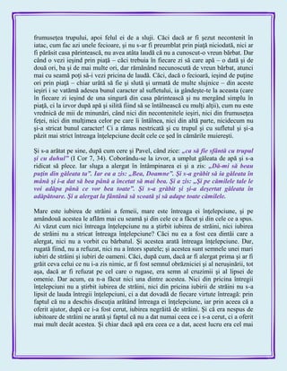 frumuseţea trupului, apoi felul ei de a sluji. Căci dacă ar fi şezut necontenit în
iatac, cum fac azi unele fecioare, şi nu s-ar fi preumblat prin piaţă niciodată, nici ar
fi părăsit casa părintească, nu avea atâta laudă că nu a cunoscut-o vreun bărbat. Dar
când o vezi ieşind prin piaţă – căci trebuia în fiecare zi să care apă – o dată şi de
două ori, ba şi de mai multe ori, dar rămânând necunoscută de vreun bărbat, atunci
mai cu seamă poţi să-i vezi pricina de laudă. Căci, dacă o fecioară, ieşind de puţine
ori prin piaţă – chiar urâtă să fie şi slută şi urmată de multe slujnice – din aceste
ieşiri i se vatămă adesea bunul caracter al sufletului, ia gândeşte-te la aceasta (care
în fiecare zi ieşind de una singură din casa părintească şi nu mergând simplu în
piaţă, ci la izvor după apă şi silită fiind să se întâlnească cu mulţi alţii), cum nu este
vrednică de mii de minunări, când nici din necontenitele ieşiri, nici din frumuseţea
feţei, nici din mulţimea celor pe care îi întâlnea, nici din altă parte, nicidecum nu
şi-a stricat bunul caracter! Ci a rămas nestricată şi cu trupul şi cu sufletul şi şi-a
păzit mai strict întreaga înţelepciune decât cele ce şed în cămările muiereşti.
Şi s-a arătat pe sine, după cum cere şi Pavel, când zice: „ca să fie sfântă cu trupul
şi cu duhul‖ (I Cor 7, 34). Coborându-se la izvor, a umplut găleata de apă şi s-a
ridicat să plece. Iar sluga a alergat în întâmpinarea ei şi a zis: „Dă-mi să beau
puţin din găleata ta‖. Iar ea a zis: „Bea, Doamne‖. Şi s-a grăbit să ia găleata în
mână şi i-a dat să bea până a încetat să mai bea. Şi a zis: „Şi pe cămilele tale le
voi adăpa până ce vor bea toate‖. Şi s-a grăbit şi şi-a deşertat găleata în
adăpătoare. Şi a alergat la fântână să scoată şi să adape toate cămilele.
Mare este iubirea de străini a femeii, mare este întreaga ei înţelepciune, şi pe
amândouă acestea le aflăm mai cu seamă şi din cele ce a făcut şi din cele ce a spus.
Ai văzut cum nici întreaga înţelepciune nu a ştirbit iubirea de străini, nici iubirea
de străini nu a stricat întreaga înţelepciune? Căci nu ea a fost cea dintâi care a
alergat, nici nu a vorbit cu bărbatul. Şi acestea arată întreaga înţelepciune. Dar,
rugată fiind, nu a refuzat, nici nu a întors spatele; şi acestea sunt semnele unei mari
iubiri de străini şi iubiri de oameni. Căci, după cum, dacă ar fi alergat prima şi ar fi
grăit ceva celui ce nu i-a zis nimic, ar fi fost semnul obrăzniciei şi al neruşinării, tot
aşa, dacă ar fi refuzat pe cel care o rugase, era semn al cruzimii şi al lipsei de
omenie. Dar acum, ea n-a făcut nici una dintre acestea. Nici din pricina întregii
înţelepciuni nu a ştirbit iubirea de străini, nici din pricina iubirii de străini nu s-a
lipsit de lauda întregii înţelepciuni, ci a dat dovadă de fiecare virtute întreagă: prin
faptul că nu a deschis discuţia arătând întreaga ei înţelepciune, iar prin aceea că a
oferit ajutor, după ce i-a fost cerut, iubirea negrăită de străini. Şi că era nespus de
iubitoare de străini ne arată şi faptul că nu a dat numai ceea ce i s-a cerut, ci a oferit
mai mult decât acestea. Şi chiar dacă apă era ceea ce a dat, acest lucru era cel mai
 