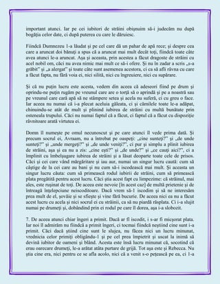 important atunci. Iar pe cei iubitori de străini obişnuim să-i judecăm nu după
bogăţia celor date, ci după puterea cu care le dăruiesc.
Fiindcă Dumnezeu 1-a lăudat şi pe cel care dă un pahar de apă rece; şi despre cea
care a aruncat doi bănuţi a spus că a aruncat mai mult decât toţi, fiindcă toate câte
avea atunci le-a aruncat. Aşa şi aceasta, prin acestea a făcut dragoste de străini cu
acel nobil om, căci nu avea nimic mai mult ce să-i ofere. Şi nu în zadar a scris „s-a
grăbit‖ şi „a alergat‖ şi toate câte sunt asemenea acestora, ci ca să afli râvna cu care
a făcut fapta, nu fără voia ei, nici silită, nici cu îngreuiere, nici cu supărare.
Şi că nu puţin lucru este acesta, vedem din aceea că adeseori fiind pe drum şi
oprindu-ne puţin rugăm pe vreunul care are o torţă să o aprindă şi pe a noastră sau
pe vreunul care cară apă să ne stâmpere setea şi acela nu suferă, ci cu greu o face.
Iar aceea nu numai că i-a plecat aceluia găleata, ci şi cămilele toate le-a adăpat,
chinuindu-se atât de mult şi plinind iubirea de străini cu multă bunătate prin
osteneala trupului. Căci nu numai faptul că a făcut, ci faptul că a făcut cu dispoziţie
râvnitoare arată virtutea ei.
Domn îl numeşte pe omul necunoscut şi pe care atunci îl vede prima dată. Şi
precum socrul ei, Avraam, nu a întrebat pe oaspeţi: „cine sunteţi?‖ şi „de unde
sunteţi?‖ şi „unde mergeţi?‖ şi „de unde veniţi?‖, ci pur şi simplu a plinit iubirea
de străini, aşa şi ea nu a zis: „cine eşti?‖ şi „de unde?‖ şi „ce cauţi aici?‖, ci a
împlinit cu îmbelşugare iubirea de străini şi a lăsat deoparte toate cele de prisos.
Căci şi cei care vând mărgăritare şi iau aur, numai un singur lucru caută: cum să
câştige de la cei care au bani şi nu cum să-i iscodească mai mult. Şi aceasta un
singur lucru căuta: cum să primească rodul iubirii de străini, cum să primească
plata pregătită pentru acest lucru. Căci ştia acest fapt cu limpezime: că străinul, mai
ales, este ruşinat de toţi. De aceea este nevoie [în acest caz] de multă prietenie şi de
întreagă înţelepciune neiscoditoare. Dacă vrem să-1 iscodim şi să ne interesăm
prea mult de el, şovăie şi se sfieşte şi vine fără bucurie. De aceea nici ea nu a făcut
acest lucru cu acela şi nici socrul ei cu străinii, ca să nu piardă răsplata. Ci i-a slujit
numai pe drumeţi şi, dobândind prin ei rodul pe care îl dorea, aşa i-a slobozit.
7. De aceea atunci chiar îngeri a primit. Dacă ar fî iscodit, i s-ar fi micşorat plata.
Iar noi îl admirăm nu fiindcă a primit îngeri, ci tocmai fiindcă neştiind cine sunt i-a
primit. Căci dacă ştiind cine sunt le slujea, nu făcea nici un lucru minunat,
vrednicia celor primiţi obligându-1 şi pe cel prea împietrit şi uscat la inimă să
devină iubitor de oameni şi blând. Acesta este însă lucru minunat că, socotind că
erau oarecare drumeţi, le-a arătat atâta purtare de grijă. Tot aşa este şi Rebecca. Nu
ştia cine era, nici pentru ce se afla acolo, nici că a venit s-o peţească pe ea, ci 1-a
 