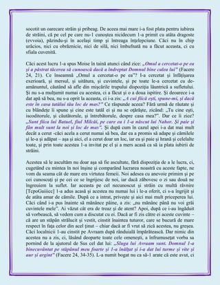 socotit un oarecare străin şi pribeag. De aceea mai mare i-a fost plata pentru iubirea
de străini, că pe cel pe care nu-1 cunoştea nicidecum 1-a primit cu atâta dragoste
(evvoia), păzindu-şi în acelaşi timp şi întreaga înţelepciune. Căci nu în chip
urâcios, nici cu obrăznicie, nici de silă, nici îmbufnată nu a făcut aceasta, ci cu
sfiala cuvenită.
Căci acest lucru 1-a spus Moise în taină atunci când zice: „Omul a cercetat-o pe ea
şi a păstrat tăcerea să cunoască dacă a îndreptat Domnul bine calea lui‖ (Facere
24, 21). Ce înseamnă „Omul a cercetat-o pe ea‖? I-a cercetat şi înfăţişarea
exerioară, şi mersul, şi uitătura, şi cuvintele, şi pe toate le-a cercetat cu de-
amănuntul, căutând să afle din mişcările trupului dispoziţia lăuntrică a sufletului.
Şi nu s-a mulţumit numai cu acestea, ci a făcut şi o a doua ispitire. Şi deoarece i-a
dat apă să bea, nu s-a oprit la aceasta, ci i-a zis: „A cui fiică eşti, spune-mi, şi dacă
este în casa tatălui tău loc de mas?‖ Ce răspunde aceea? Fără urmă de răutate şi
cu blândeţe îi spune şi cine este tatăl ei şi nu se oţărăşte, zicând: „Tu cine eşti,
iscoditorule, şi căutătorule, şi întrebătorule, despre casa mea?‖. Dar ce îi zice?
„Sunt fiica lui Batuel, fiul Milcăi, pe care ea i 1-a născut lui Nahor. Şi paie şi
fân mult sunt la noi şi loc de mas‖. Şi după cum în cazul apei i-a dat mai mult
decât a cerut -căci acela a cerut numai să bea, dar ea a promis să adape şi cămilele
şi le-a şi adăpat – aşa şi aici, el a cerut doar un loc, iar ea şi paie şi hrană şi celelalte
toate, şi prin toate acestea 1-a invitat pe el şi a mers acasă ca să ia plata iubirii de
străini.
Acestea să le ascultăm nu doar aşa să fie ascultate, fără dispoziţia de a le lucra, ci,
cugetând cu mintea în noi înşine şi comparând lucrarea noastră cu aceste fapte, ne
vom da seama cât de mare era virtutea femeii. Noi adesea cu anevoie primim şi pe
cei cunoscuţi şi pe cei ce se îngrijesc de noi, iar dacă zăbovesc o zi sau două ne
îngreuiem la suflet. Iar aceasta pe cel necunoscut şi străin cu multă râvnire
[TcpoGuiiicc] 1-a adus acasă şi acestea nu numai lui i le-a oferit, ci s-a îngrijit şi
de atâta amar de cămile. După ce a intrat, priveşte şi aici mai mult priceperea lui.
Căci când i-a pus înainte să mănânce pâine, a zis: „nu mănânc până nu voi grăi
cuvintele mele‖. Ai văzut cât era de treaz şi de atent? Apoi, după ce i-au îngăduit
să vorbească, să vedem cum a discutat cu ei. Dacă ar fi zis către ei aceste cuvinte –
că are un stăpân strălucit şi vestit, cinstit înaintea tuturor, care se bucură de mare
respect în faţa celor din acel ţinut – chiar dacă ar fi vrut să zică acestea, nu greşea.
Căci localnicii 1-au cinstit pe Avraam după rânduială împărătească. Dar nimic din
acestea nu a zis, ci, lăsând deoparte toate cele omeneşti, a înfrumuseţat vorba sa
pornind de la ajutorul de Sus cel dat lui: „Sluga lui Avraam sunt. Domnul 1-a
binecuvântat pe stăpânul meu foarte şi 1-a înălţat şi i-a dat lui turme şi vite şi
aur şi argint‖ (Facere 24, 34-35). L-a numit bogat nu ca să-1 arate că este avut, ci
 
