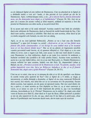 ca să vădească faptul că este iubitor de Dumnezeu. Căci nu plecând de la faptul că
a dobândit multe a vrut să-1 laude, ci din pricină că le-a primit pe ele de la
Dumnezeu. Apoi, vorbind despre mire, a zis: „Şi a născut Sarra, femeia domnului
meu, un fiu domnului meu după ce el îmbătrânise‖ (Facere 24, 36). Aici mi se
pare că a ascuns [în aceste vorbe] şi felul naşterii, arătând că naşterea a fost din
pronia lui Dumnezeu cea către acela, şi nu potrivnică firii.
Şi tu acum eşti mire şi îţi cauţi mireasă! Acestea caută-le mai întâi de celelalte:
dacă este iubitoare de Dumnezeu, dacă se bucură de multă bunăvoinţă de Sus. Căci
dacă sunt acelea, urmează şi celelalte. Dar dacă nu sunt acestea, chiar dacă îşi ţin
cu multe asigurări cele lumeşti, nu este nici un câştig.
Apoi, ca să nu zică [părinţii Rebeccăi]: „Pentru ce nu a luat una din femeile
localnice?‖ a spus [că Avraam i-a cerut]: „Jură-mi-te că nu vei lua fiului meu
femeie din fetele canaanenilor, ci vei merge în casa tatălui meu şi în neamul
meu şi vei lua femeie fiului meu‖. Dar ca să nu părem că îngreuiem urechile
voastre povestind toată istoria, să vă spunem sfârşitul ei. Căci după ce a zis cum
stătea la izvor, cum a rugat-o pe fată, cum aceea i-a dat mai mult decât îi ceruse,
cum Dumnezeu i-a fost mijlocitor, după ce pe toate le-a istorisit în amănunt, a
încheiat cuvântul său [cerând-o de soţie pentru Isaac]. Acestea toate auzindu-le,
aceia nu s-au mai îndoit deloc, nici nu şi-au mai făcut griji, ci, fiindcă Dumnezeu a
mişcat sufletul lor spre aceasta, îndată i-au dat fiica. Şi, răspunzând Laban şi
Batuel, au zis: „Porunca aceasta de la Dumnezeu a ieşit. Nu putem, aşadar, să-ţi
grăim împotrivă ceva rău. Iat-o pe Rebecca; luându-o, te du; şi va fi femeie
domnului tău, după cum a grăit Domnul‖ (Facere 24, 50-51).
Cine nu se va uimi, cine nu se va minuna de câte şi ce fel de oprelişti s-au distrus
în scurtă vreme prin ajutorul de Sus? Căci şi faptul de a fi străin, şi slugă, şi
necunoscut, şi multa distanţă a drumului, şi faptul că nu erau cunoscuţi Rebeccăi
nici socrul, nici mirele, nici altul din cei ce se cuveneau să-i fie prezentaţi, fiecare
dintre acestea, luat separat, era de ajuns să oprească nunta. Dar nici unul dintre ele
nu a oprit-o, ci toate acestea au fost depăşite cu bine şi, ca şi unui cunoscut şi
vecin, ca şi unuia cu care ar fi trăit împreună din prima zi, aşa i-au încredinţat
mireasa, încrezându-se în el. Pricina? Dumnezeu era la mijloc! Şi, după cum când
vrem să facem ceva fără El, chiar dacă ar fi uşor de făcut, aflăm poticneli şi piedici
şi mii de alte nepotriviri în ele, tot aşa, când este El de faţă şi le potriveşte, chiar
dacă ar fi problemele mai încurcate decât toate, devin toate uşor de rezolvat.
 