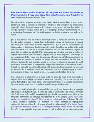 Prin urmare nimic, nici să nu facem, nici să grăim mai înainte de a chema pe
Dumnezeu şi de a-L ruga să le adune El în mâinile noastre [şi să le rezolve] pe
toate, după cum şi această slugă a făcut.
Dar să ne uităm, după ce a luat-o, în ce mod a săvârşit nunta. Oare a luat cu sine
ţimbale şi surle şi dansuri şi timpane şi fluiere şi alte închipuiri [şi manifestări
deşarte]? Nimic din toate acestea! Ci, luând-o doar pe ea, aşa s-a dus, având cu
sine pe îngerul ce mergea alături de ea şi îi însoţea pe drum, pe care stăpânul lui L-
a implorat pe Dumnezeu să-1 trimită împreună cu slujitorul, când acesta a plecat de
acasă.
Şi s-a dus mireasa fără să audă ea fluiere şi chitări şi nimic din celelalte de acest
fel, dar având pe capul ei mii de binecuvântări din partea lui Dumnezeu şi cunună
mai strălucită decât orice diademă împărătească. Şi s-a dus nu înveşmântată în
haine aurite, ci în întreaga înţelepciune şi evlavie, în iubirea de străini şi în toată
cealaltă virtute. S-a dus nu în trăsură acoperită, nici cu altă închipuire deşartă de
acest fel, ci şezând pe cămilă. Căci dimpreună cu virtutea care era în suflet, şi
trupurile fecioarelor din vechime se împărtăşeau de multă vigoare. Căci nu aşa le-
au crescut maicile lor, ca pe cele de acum, cu băi dese, cu alifii binemirositoare, cu
încondeieri ale ochilor şi farduri, în haine moi ori stricându-le în alte mii de
chipuri, făcându-le mai molatice decât se cuvine, ci atunci le creşteau în toată
severitatea. Pentru aceea şi prospeţimea trupului lor era foarte înfloritoare şi nobilă,
fiindcă era naturală, nu artificială ori îngrijită [prin metode cosmetice]. De aceea se
şi bucurau de o sănătate curată şi frumuseţea lor era nemeşteşugită şi nici o
slăbiciune nu le împovăra trupul, ci orice moleşeală era lepădată de la ele.
Căci ostenelile şi chinuirile şi a lucra toate cu mâna ta pierd toată moleşeala şi
asigură întru totul vlaga cea bună şi sănătatea [trupului]. De aceea erau şi mai
dorite de bărbaţi şi mai mult iubite. Dar nu numai trupul, ci şi sufletul devine prin
lucrarea acestora mai bun şi având mai multă întreagă înţelepciune.
Şezând pe cămilă şi ajungând în ţinutul [lui Avraam], mai înainte de a se apropia
[de casă] şi-a ridicat ochii şi 1-a văzut pe Isaac şi a coborât de pe cămilă. Ai văzut
tărie? Ai văzut suflet nobil? A coborât de pe cămilă! Aşa era de mare tăria acelor
fecioare: împreunată cu întreaga înţelepciune. Şi a zis slugii: „Cine este omul
acela care umblă pe câmp?‖ Şi a zis sluga: „Domnul meu‖ (Facere 24, 65).
Atunci, luându-şi năframa, s-a acoperit. Ai văzut întreaga ei înţelepciune
mărturisită în toate chipurile, cât era de sfioasă şi cu bun simţ? „Şi a luat-o Isaac,
şi i-a fost lui femeie şi a iubit-o şi s-a mângâiat pentru Sarra, mama sa‖ (Facere
24, 67). Nu pe degeaba s-au spus acestea – „că a iubit-o şi s-a mângâiat pentru
 