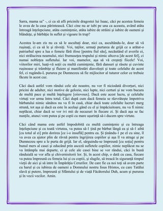 Sarra, mama sa‖ -, ci ca să afli pricinile dragostei lui Isaac, căci pe acestea femeia
le avea de la casa părintească. Căci cine nu ar iubi pe una ca aceasta, având atâta
întreagă înţelepciune, atâta cuminţenie, atâta iubire de străini şi iubire de oameni şi
blândeţe, şi bărbăţie în suflet şi vigoare în trup?
Acestea le-am zis nu ca să le ascultaţi doar, nici ca, ascultându-le, doar să vă
ruşinaţi, ci ca să le şi râvniţi. Voi, taţilor, urmaţi purtarea de grijă ce a arătat-o
patriarhul spre a lua o femeie fără ifose [pentru fiul său], necăutând el averile ei,
nici strălucirea neamului, nici frumuseţea trupului şi nimic altceva [de acest fel], ci
numai nobleţea sufletului. Iar voi, mamelor, aşa să vă creşteţi fiicele! Voi,
viitorilor miri, luaţi-vă soţii cu multă cuminţenie, fără dansuri şi râsete şi cuvinte
ruşinoase şi trâmbiţe şi fluiere şi manifestări diavoleşti şi toate celelalte de acest
fel, ci rugându-L pururea pe Dumnezeu să fie mijlocitor al tuturor celor ce trebuie
făcute în acest caz.
Căci dacă astfel vom rândui cele ale noastre, nu vor fi niciodată divorţuri, nici
pricini de adulter, nici motive de gelozie, nici lupte, nici certuri şi ne vom bucura
de multă pace şi multă înţelegere [oiiovoux]. Dacă este acest lucru, şi celelalte
virtuţi vor urma întru totul. Căci după cum dacă femeia se răzvrăteşte împotriva
bărbatului nimic sănătos nu va fi în casă, chiar dacă toate celelalte lucruri merg
strună, tot aşa şi dacă ea este în acelaşi gând cu el şi împăciuitoare, nu va fi nimic
neplăcut, chiar dacă se vor ivi mii de necazuri în fiecare zi. Şi dacă aşa se fac
nunţile, atunci vom putea şi pe copii cu mare uşurinţă să-i ducem spre virtute.
Căci când mama este astfel împodobită cu multă cuminţenie şi cu întreaga
înţelepciune şi cu toată virtutea, va putea să-1 ţină pe bărbat lângă ea şi să-1 aibă
[cu totul al ei] prin dorirea [ce i-o insuflă] pentru ea. Şi ţinându-1 pe el cu sine, îl
va avea ca ajutor plin de râvnă pentru îngrijirea copiilor şi aşa îl va atrage şi pe
Dumnezeu spre a le purta de grijă. Iar el, sârguindu-se împreună [cu soţia] pentru
bunul mers al casei şi educând prin asceză sufletele copiilor, nimic neplăcut nu se
va întâmpla mai departe, ci şi cele ale casei bine se vor rândui, căci în bună
rânduială se vor afla şi chivernisitorii lor. Şi, în acest chip, o dată cu casa, fiecare
va putea împreună cu femeia lui şi cu copiii, şi slugile, să treacă în siguranţă timpul
vieţii de aici şi să intre în Împărăţia Cerurilor. De care fie ca noi toţi să avem parte
cu harul şi cu iubirea de oameni a Domnului nostru Iisus Hristos, cu care Tatălui
slavă şi putere, împreună şi Sfântului şi de viaţă Făcătorului Duh, acum şi pururea
şi în vecii vecilor. Amin.
 