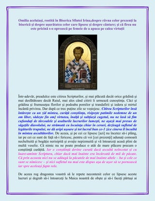 Omilia aceluiaşi, rostită în Biserica Sfintei Irina,despre râvna celor prezenţi la
biserică şi despre uşurătatea celor care lipsesc şi despre cântare; şi că firea nu
este pricină s-o oprească pe femeie de a apuca pe calea virtuţii
Într-adevăr, preadulce este citirea Scripturilor, şi mai plăcută decât orice grădină şi
mai desfătătoare decât Raiul, mai ales când citirii îi urmează cunoştinţa. Căci şi
grădina şi frumuseţea florilor şi podoaba pomilor şi trandafirii şi iedera şi mirtul
încântă privirea. Dar după ce trec puţine zile se veştejesc. Citirea Scripturilor însă
întăreşte ca un zid mintea, curăţă conştiinţa, risipeşte patimile nedemne de un
om liber, sădeşte [în om] virtutea, înalţă şi subţiază cugetul, nu ne lasă să fim
cufundaţi de târcoalele şi asalturile lucrurilor lumeşti, ne aşază mai presus de
săgeţile diavolului, ne strămută cu locuinţa chiar în ceruri, dezleagă sufletul de
legăturile trupului, ne dă aripi uşoare şi tot lucrul bun ce-1 zice cineva îl încuibă
în mintea ascultătorilor. De aceea, şi pe cei ce lipsesc [azi] nu încetez să-i plâng,
iar pe cei ce sunt de faţă să-i fericesc, pentru că voi [cei prezenţi] adunaţi comoară
necheltuită şi bogăţie nerisipită şi avuţie nepizmuită şi vă întoarceţi acasă plini de
multă veselie. Că nimic nu ne poate produce o atât de mare plăcere precum o
conştiinţă curăţită. Iar o conştiinţă devine curată dacă ascultă neîncetat şi cu
luare-aminte Scriptura, chiar dacă mai înainte era încărcată de mii de păcate.
Că prin aceasta nici nu se adăugă la păcatele de mai înainte altele – ba şi cele ce
sunt se nimicesc – şi nici sufletul nu mai este dispus aşa de uşor să se pornească
iar spre aceleaşi fapte rele.
De aceea rog dragostea voastră să le repete necontenit celor ce lipsesc aceste
lucruri şi degrab să-i întoarceţi la Maica noastră de obşte şi să-i faceţi părtaşi ai
 