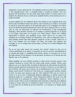 câştigurilor voastre duhovniceşti. Căci părtăşia aceasta nu aduce nici o împuţinare,
ci mai degrabă prisos. Dar, o, cumplită tiranie a avuţiilor şi banilor! Cum de-i
desparte [de Biserică] pe cei mai mulţi dintre fraţii noştri?! Că nimic altceva nu-i
desparte de adunarea de aici, decât acea cumplită boală şi focul [acela] care nu se
stinge niciodată.
Această stăpână este mai sălbatică decât orice barbar şi mai cumplită decât orice
fiară şi mai necruţătoare decât orice diavol, căci îi prinde pe cei robiţi ei şi îi poartă
în ceasul de acum prin piaţă şi le dă însărcinări grele şi nu le îngăduie nici măcar
un pic să răsufle din pricina chinuitoarei munci [la care îi supune]. Dar ce vor face,
oare, în ziua cea infricoşată, la judecata cea nemitarnică, în faţa neamăgitului
Judecător, când cortinele cerurilor se vor strânge şi poporul îngerilor se va pogorî
cu Cel Drept, când toate vor fi goale şi în văzul tuturor? Atunci nici vorbăria
împestriţată a ritorilor, nici mulţimea averii, nimic altceva nu va putea să-L
induplece pe Cel Drept. Fiindcă cel Nemitarnic, Care vede cu limpezime toate, va
pune înaintea ochilor [tăi] toate păcatele, zugrăvite ca într-o icoană. Atunci nu va
mai fi nici împărat, nici om simplu, nici sărac, nici bogat, nici înţelept, nici
neînvăţat, ci se vor smulge toate aceste măşti, şi fiecare îşi va arăta înfăţişarea din
cele făptuite.
Nu se vor mai vedea atunci nici coroana, nici visonul. Atunci nu mai vezi pe
vreunul plimbându-se în trăsuri şi înconjurat de mii de servitori, preumblându-se
cu semeţie prin piaţă. Ci, lepădând toate acestea, fiecare va veni gol şi îşi va avea
din fapte pricina, fie de mântuire, fie de pierzanie. Şi precum vor fi fiecare din cele
făptuite, aşa va fi şi judecata.
Multe bunătăţi veţi avea fiindcă ascultaţi cu atâta râvnă cuvintele acestea. Căci
suspinul fiecăruia şi lovirea feţei îmi arată roada acestor seminţe. Pentru aceea
plâng pe cei ce nu sunt de faţă, că putând să aibă parte de atâta purtare de grijă [din
partea noastră], [preferă] să primească răni şi lovituri în fiecare zi şi nici măcar nu
ştiu că bolesc. De aceea este şi anevoie să se însănătoşească. Căci cine le va vorbi
despre aceste lucruri? Femeile lor? Dar acelea au o singură grijă: aurăriile, hainele
şi luxul. Iar grija casei apasă pe soţii lor. Oare slujitorii? Dar cum să o facă, de
vreme ce ei nu au nici o îndrăzneală [înaintea stăpânilor], ci trebuie numai să-şi
plinească slujba lor cu sârguinţă ? Oare funcţionarii publici? Dar aceia n-au altă
sarcină decât să se grijească de treburile cetăţeneşti. Atunci împăraţii şi cei ce
poartă coroane? Dar şi aceia îşi îndreaptă toată osteneala şi sârguinţa spre stăpâniri
şi putere şi avuţii. Oare [se vor îndrepta] ei înşişi? Cum, dar, o vor face, de vreme
ce n-au timp nici să răsufle de povara treburilor, ci se macină zi şi noapte pentru
acestea?
 
