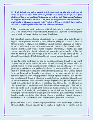 O, cât de jalnici sunt cei ce capătă mii de răni, însă nu vin aici, unde pot să
înveţe că şi de ar avea răni, este cu putinţă să se scape de ele şi să se facă
sănătoşi. Când se vor mai îngriji şi aceştia de sufletul lor? Căci [numai] cei care
de drag vin neîncetat la Biserică şi au parte de învăţătura cea duhovnicească şi
arată multă grijă [pentru mântuirea lor] pot să-şi biruie şi să-şi înfrâneze poftele
cele rele şi să priceapă în adâncime cum să lucreze virtutea.
2. Dar, ca nu cumva toată cuvântarea să fie alcătuită din învinovăţirea acelora şi
[aşa] să vă lipsim pe voi de cele obişnuite, hai iarăşi să vă punem înainte obişnuită
masa şi să vă vorbim de câştigul ce-1 aveţi din cântare.
Iată că psalmul amestecă felurite glasuri şi din ele pregăteşte să se înalţe [la cer] o
singură cântare plină de armonie: şi tineri, şi bătrâni, şi bogaţi, şi săraci, şi femei, şi
bărbaţi, şi robi, şi liberi, cu toţii înălţăm o singură melodie. Căci dacă un chitarist,
lovind cu multă dibăcie mai multe corzi deodată, reuşeşte să facă din cele multe o
singură [melodie], (dar corzile] rămân în acelaşi timp multe, ce noutate este dacă
puterea psalmului şi a cântării duhovniceşti lucrează exact acelaşi lucru? Ba, mai
mult, nu numai pe noi, cei de faţă, ci şi pe cel ce s-a săvârşit dintre cei vii 1-a
adunat [în acelaşi duh]. Fiindcă şi acel fericit prooroc a cântat împreună cu noi.
Şi, deşi la curţile împărăteşti nu este cu putinţă acest lucru, fiindcă cel ce poartă
coroana şade şi toţi se desfată în tăcere [de cel ce cântă], iar acestui obicei se
supun] chiar şi cei aflaţi în cele mai mari vrednicii, aici nu este aşa, ci proorocul
glăsuieşte şi toţi răspundem, toţi laolaltă cântăm. Şi nu este osebire aici între rob şi
liber, nici între bogat şi sărac, nici între cârmuitor şi omul de rând. Ci toată această
deosebire lumească se leapădă şi un singur cor se încropeşte din toţi şi este
adevărată egalitate [între toţi] şi pământul se face oglindă a cerului. Atât de vestit
este bunul neam al Bisericii, că nici nu se poate închipui ca stăpânul să poată cânta
cu multă îndrăzneală dacă servitorul cârteşte împotriva lui. Şi nici bogatul nu-şi
mişcă limba atâta timp cât săracul îl osândeşte prin tăcerea lui. Nici bărbatul nu
cântă şi vorbeşte cu îndrăzneală dacă femeia tace şi stă fără de glas. Ci cu toţii au
parte de cinste egală şi înalţă jertfă comună şi daruri comune. Nu are nimic mai
mult acesta decât acela, nici acela decât acesta, ci toţi sunt în aceeaşi cinste şi
ridică spre Făcătorul lumii un singur glas din mai multe guri. Deosebirea nu stă în
faptul că unul e rob şi altul liber, că unul e bogat şi altul sărac, că unul e femeie şi
altul bărbat, ci în voia liberă în râvnă sau lâncezeală, în răutate sau virtute.
Şi aşa, voi putea şi eu să numesc bogat pe cel sărac, sărac pe cel bogat, muiere pe
bărbat, bărbat pe femeie, neştiutor pe cel înţelept şi înţelept pe cel simplu, însă nu
 