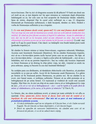 necuviincioase. Dar tu zici că dragostea aceasta îţi dă plăcere? O lună sau două sau
cel mult un an, şi mai departe nu! Iar apoi minunea se veştejeşte după obişnuinţa
îndelungată cu ea. Iar cele care au fost acoperite de frumuseţe rămân: mândria,
lipsa de minte, dispreţul Dar în cazul celei sufleteşti nu e aşa. Ci dragostea
întemeiată pe frumuseţea sufletească, o dată începută, rămâne cu tărie, fiindcă e
vorba de frumuseţea sufletului şi nu a trupului.
3. Ce este mai frumos decât cerul, spune-mi? Ce este mai frumos decât stelele?
Nici un trup nu este atât de luminat [ca cerul], nici un ochi atât de strălucitor [ca
stelele]. Şi când au fost făcute acestea şi îngerii le admirau. Acum le admirăm şi
noi, dar nu la fel ca la început, [căci ne-am obişnuit cu ele]. Aşa este firea
obişnuinţei şi pentru aceea nu ne mai uimim la fel [acum ca atunci]. Cu atât mai
mult va fi aşa în cazul femeii. Căci dacă i se întâmplă vreo boală îndată piere toată
[podoaba trupului] ei.
Să căutăm la femeie mintea şi inima binevoitoare, cugetarea măsurată, blândeţea.
Acestea sunt însemnele frumuseţii [lăuntrice]. Să nu căutăm frumuseţea trupului,
nici să nu o învinovăţim pentru acele lucruri peste care nu are putere. De fapt, să
nu o învinovăţim deloc – că asta e o faptă a celor plini de îndrăzneală -, nici să nu o
întărâtăm, nici să nu ne pornim împotrivă-i. Sau nu vedeţi câţi locuiesc împreună
cu femei frumoase şi îşi distrug în chip jalnic viaţa, iar alţii, vieţuind cu unele nu
prea arătoase, ajung cu bucurie la cea mai înaintată bătrâneţe?
Sa curăţăm pata cea dinlăuntru, să tămăduim zbârciturile cele lăuntrice, să pierdem
necurăţiile ce se pun pe suflet. Acest fel de frumuseţe caută Dumnezeu. S-o gătim
pe femeie să fie frumoasă pentru Dumnezeu, nu pentru noi. Să nu căutăm la ea
averi, nici bunul neam, ci nobleţea sufletului. Nimeni să nu aibă pretenţia să se
îmbogăţească de pe urma femeii. Că ruşinoasă şi vrednică de ocară este această
bogăţie. Mai bine zis, în nici un chip să nu caute cineva să se îmbogăţească în viaţa
de aici. „Că cei ce vor să se îmbogăţească – zice – cad în ispită şi în pofte fără de
minte şi vătămătoare, şi în curse, şi în pieire şi nimicire‖ (I Tim 6, 9).
La femeie, dar, nu căuta mulţimea averii, şi atunci pe toate celelalte le vei afla cu
uşurinţă. Cine, spune-mi, [orice lucru ar face], lasă cele mai de seamă şi se
îngrijeşte de cele mai neînsemnate? Dar mie mi se pare că mai totdeauna şi
pretutindeni pătimim aceasta.
 Că dacă dobândim copil nu ne sărguim să îl facem bun, ci să-i luăm nevastă
bogată. Nu să-l facem cu bune deprinderi, ci să-l facem bogat.
 Dacă ne apucăm de oarecare îndeletnicire, nu căutăm una care să ne
ferească de păcate, ci ca să ne aducă mare câştig.
 
