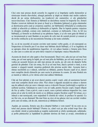 Căci este mai presus decât cerurile în cugetul ei şi împrăştie oştile demonilor şi
nimiceşte tirania diavolului, alungă patimile şi după ea rămân mai multe cadavre
decât de pe urma războaielor, nu [cadavre] ale oamenilor, ci ale gândurilor
necuviincioase. Căci femeia şi bărbatul se deosebesc numai în trupurile lor, femeii
fiindu-i rezervat războiul de ţesut şi fusul şi a frământa [pâinea] şi grija căminului
şi dereticarea prin casă şi creşterea copiilor, iar bărbatului tribunalul şi conducerea
cetăţii şi afacerile şi cătănia şi războaiele şi luptele. Dar în luptele pentru vieţuirea
în dreapta credinţă, comun este stadionul, comune şi războaiele. Căci, la fel [ca
bărbaţii], şi femeile se dezbracă şi nu părăsesc lupta, ci şi ele sunt gata de bătaie şi
se incununează şi sunt lăudate şi au parte de cele mai de seamă premii şi cununi şi
de trofee strălucite şi de necontenite biruinţe şi de toate celelalte.
Şi, ca să nu socotiţi că aceste cuvinte sunt numai vorbe goale, ci să cunoaşteţi cu
limpezime că femeile pot fi nu doar mai bărbate decât bărbaţii, ci li se îngăduie să
se apropie chiar de nepătimirea îngerilor, vă voi aduce înainte o femeie prin firea
ei, dar care s-a atins de cer prin tăria vieţuirii ei înţelepte: maica Macabeilor.
Aceasta de două ori câte şapte a fost încununată. Dacă vrei, adu aici pe cel mai bun
ostaş, pe cel mai aprig în luptă, pe cel mai plin de bărbăţie, pe cel mai curajos şi vei
vedea pe această femeie pe atât mai presus de acela, pe cât este de departe bolta
gerului de pământ. Căci un ostaş, fie el şi cel mai bun, dacă a primit o rană, a avut
numai o singură teamă: moartea grabnică din pricina acelei răni. Aceasta însă a
rămas neclintită ca o stâncă, suferind cu răbdare, pentru fiecare copil al ei, dureri
mai cumplite decât chinurile pe care aceia le primeau în coaste. Şi asta fiindcă era
şi mamă şi văduvă, şi în vârsta celei mai adânci bătrâneţi.
Câţi aţi fost părinţi şi aţi avut dureri pentru copiii voştri, ştiţi că asemenea lucruri
sunt mai cumplite decât orice chin. Nici chiar o săgeată ascuţită nu aduce o durere
aşa de adâncă celor pe care-i răneşte cum a zvârcolit fiecare [suferinţă] a copiilor ei
sufletul aceleia. Gândeşte-te cum îi era să vadă, pentru fiecare copil, trupul sfâşiat
de foc şi sabie. Cum a privit, cum a auzit, cum a primit arderea trupurilor lor, cum
putea să se uite la miile de morţi ce se abăteau asupra fiecărui copil? Şi totuşi, ca o
stâncă a stat nemişcată, care neputând fi clintită de valuri, le preface în spumă. Ca
un fier era, ca un diamant! Ba mai bine aş zice că nu găsesc nici un cuvânt vrednic
prin care să redau, cât de cât, statornicia şi răbdarea femeii.
Aşadar, pe aceasta, femeie sau de-a dreptul bărbat o vom numi? Şi nu este ea cu
totul mai presus decât bărbaţii? Pentru ce, când vezi pe alta având trup firav din
cea dintâi vârstă şi petrecându-şi nopţile nedormită şi zilele nemâncată, subţiindu-
şi pofta pântecelui şi lepădând la pământ dorirea de bani şi avuţii, omorându-şi
 