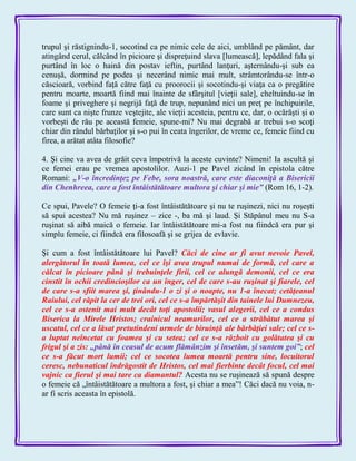 trupul şi răstignindu-1, socotind ca pe nimic cele de aici, umblând pe pământ, dar
atingând cerul, călcând în picioare şi dispreţuind slava [lumească], lepădând fala şi
purtând în loc o haină din postav ieftin, purtând lanţuri, aşternându-şi sub ea
cenuşă, dormind pe podea şi necerând nimic mai mult, strâmtorându-se într-o
căscioară, vorbind faţă către faţă cu proorocii şi socotindu-şi viaţa ca o pregătire
pentru moarte, moartă fiind mai înainte de sfârşitul [vieţii sale], cheltuindu-se în
foame şi priveghere şi negrijă faţă de trup, nepunând nici un preţ pe închipuirile,
care sunt ca nişte frunze veştejite, ale vieţii acesteia, pentru ce, dar, o ocărăşti şi o
vorbeşti de rău pe această femeie, spune-mi? Nu mai degrabă ar trebui s-o scoţi
chiar din rândul bărbaţilor şi s-o pui în ceata îngerilor, de vreme ce, femeie fiind cu
firea, a arătat atâta filosofie?
4. Şi cine va avea de grăit ceva împotrivă la aceste cuvinte? Nimeni! Ia ascultă şi
ce femei erau pe vremea apostolilor. Auzi-1 pe Pavel zicând în epistola către
Romani: „V-o încredinţez pe Febe, sora noastră, care este diaconiţă a Bisericii
din Chenhreea, care a fost întâistătătoare multora şi chiar şi mie‖ (Rom 16, 1-2).
Ce spui, Pavele? O femeie ţi-a fost întâistătătoare şi nu te ruşinezi, nici nu roşeşti
să spui acestea? Nu mă ruşinez – zice -, ba mă şi laud. Şi Stăpânul meu nu S-a
ruşinat să aibă maică o femeie. Iar întâistătătoare mi-a fost nu fiindcă era pur şi
simplu femeie, ci fiindcă era filosoafă şi se grijea de evlavie.
Şi cum a fost întâistătătoare lui Pavel? Căci de cine ar fi avut nevoie Pavel,
alergătorul în toată lumea, cel ce îşi avea trupul numai de formă, cel care a
călcat în picioare până şi trebuinţele firii, cel ce alungă demonii, cel ce era
cinstit în ochii credincioşilor ca un înger, cel de care s-au ruşinat şi fiarele, cel
de care s-a sfiit marea şi, ţinându-1 o zi şi o noapte, nu 1-a înecat; cetăţeanul
Raiului, cel răpit la cer de trei ori, cel ce s-a împărtăşit din tainele lui Dumnezeu,
cel ce s-a ostenit mai mult decât toţi apostolii; vasul alegerii, cel ce a condus
Biserica la Mirele Hristos; crainicul neamurilor, cel ce a străbătut marea şi
uscatul, cel ce a lăsat pretutindeni urmele de biruinţă ale bărbăţiei sale; cel ce s-
a luptat neîncetat cu foamea şi cu setea; cel ce s-a războit cu golătatea şi cu
frigul şi a zis: „până în ceasul de acum flămânzim şi însetăm, şi suntem goi‖; cel
ce s-a făcut mort lumii; cel ce socotea lumea moartă pentru sine, locuitorul
ceresc, nebunaticul îndrăgostit de Hristos, cel mai fierbinte decât focul, cel mai
vajnic ca fierul şi mai tare ca diamantul? Acesta nu se ruşinează să spună despre
o femeie că „întâistătătoare a multora a fost, şi chiar a mea‖! Căci dacă nu voia, n-
ar fi scris aceasta în epistolă.
 