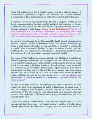 Acum însă, vrând că acest fapt să rămână pururea pomenit, o salută pe femeie şi îi
învaţă pe toţi să o primească şi îi spune „ întâi stătătoare a lui‖. Şi nu se ruşinează,
nici nu roşeşte. Atât de mare lucru este un suflet filosof, chiar şi în trup femeiesc!
Iar acestea le zic că să nu găsească femeia pretexte şi să spună: „Pentru că sunt
femeie, nu am putut ajunge la măsura deplină a evlaviei. Iată, şi aceasta era femeie,
şi firea nu i-a fost piedica, ci a fost învrednicită să-i fie întâistătătoare lui Pavel şi
să propovăduiască în toată lumea. Şi cum i-a fost întâistătătoare? Fiindcă 1-a
slujit în primejdii. Căci a stat lângă cel întemniţat, 1-a încurajat pe când era în
lanţuri, i-a adus mângâiere în nevoile sale, i-a dat la o parte pe uneltitori, s-a dat
chiar pe sine la moarte, ca pe Sfântul acela să-1 răpească din primejdii.
De aceea şi pe următoarea femeie [din epistolă] o laudă, zicând: „îmbrăţişaţi pe
Priscilla şi Aquila‖. Vezi şi aici femeie strălucită! Chiar dacă una erau cei doi, pe
femeie o aşază înaintea bărbatului. Nu zice: „pe Aquila şi Priscilla‖, ci „pe Priscilla
şi Aquila‖. Cine erau aceştia? Făcători de corturi ce şedeau în atelier, însă nici
meşteşugul lor, nici sărăcia nu le-au fost piedică. Căci prin tot oraşul străbătând
fericitul acesta [Pavel], într-o căsuţă ca aceasta a socotit să rămână.
Dar pentru ce? Nu fiindcă avea coloane sculptate, nici fiindcă era împodobită cu
pardoseli şi pavaje cu mozaicuri, nici cu acoperiş aurit, nici fiindcă aveau cete de
robi şi ajutorarea eunucilor, ci tocmai fiindcă această căscioară era mai cu seamă
lipsită de toate acestea. Şi fiindcă femeia şi bărbatul munceau cinstit, nu răpind,
nici lăcomindu-se, ci, folosindu-se pentru slujirea trupului numai de hrană absolut
trebuincioasă, au făcut casa lor Biserică. De aceea socotea Pavel casa aceasta
destoinică să-i fie găzduire. Şi ca să vezi că a rămas acolo tocmai din pricina
virtuţii sufletului lor, auzi ce zice mai departe: „Care şi-au pus gâtul pentru
sufletul meu. Şi cărora nu numai eu le mulţumesc, ci şi toate Bisericile cele
dintre neamuri‖.
Ai văzut că nu firea femeiască, nu meşteşugul, nu sărăcia sunt piedici în calea
virtuţii? Ai văzut femeie primitoare de străini şi bărbat care nu numai masă [şi
casă], ci şi sângele şi 1-au dat pentru Apostol? Cum asta, de vreme ce n-au fost
ucişi pentru el? Nu, dar aceştia au plinit acelaşi lucru ca şi mucenicii, căci erau
nişte mucenici vii şi adeseori dădeau mărturie prin aceea că pururea erau gata să fie
junghiaţi pentru Pavel.
Căci nu zice „care şi-au cheltuit banii‖, nici „care mi-au deschis casa‖, ci – lucru
care era mai mare decât toate – ar fi primit moarte şi ucidere, ar fi ales tăierea
capetelor pentru mine. Să audă acum cei bogaţi, care abia se încumetă să dea un
 