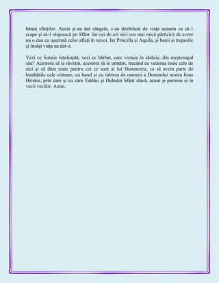 bănuţ sfinţilor. Aceia şi-au dat sângele, s-au dezbrăcat de viaţa aceasta ca să-1
scape şi să-1 slujească pe Sfânt. Iar cei de azi nici cea mai mică părticică de avere
nu o dau cu uşurinţă celor aflaţi în nevoi. Iar Priscilla şi Aquila, şi banii şi trupurile
şi însăşi viaţa au dat-o.
Vezi ce femeie înţeleaptă, vezi ce bărbat, care vieţuia în sărăcie, din meştesugul
său? Acestora să le râvnim, acestora să le urmăm, trecând cu vederea toate cele de
aici şi să dăm toate pentru cei ce sunt ai lui Dumnezeu, ca să avem parte de
bunătăţile cele viitoare, cu harul şi cu iubirea de oameni a Domnului nostru Iisus
Hristos, prin care şi cu care Tatălui şi Duhului Sfânt slavă, acum şi pururea şi în
vecii vecilor. Amin.
 