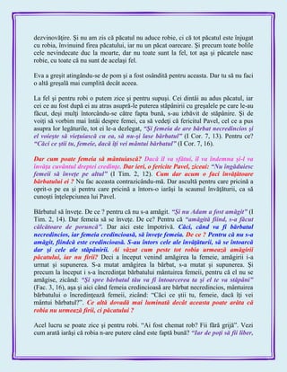 dezvinovăţire. Şi nu am zis că păcatul nu aduce robie, ci că tot păcatul este înjugat
cu robia, învinuind firea păcatului, iar nu un păcat oarecare. Şi precum toate bolile
cele nevindecate duc la moarte, dar nu toate sunt la fel, tot aşa şi păcatele nasc
robie, cu toate că nu sunt de acelaşi fel.
Eva a greşit atingându-se de pom şi a fost osândită pentru aceasta. Dar tu să nu faci
o altă greşală mai cumplită decât aceea.
La fel şi pentru robi o putem zice şi pentru supuşi. Cei dintâi au adus păcatul, iar
cei ce au fost după ei au atras asupră-le puterea stăpânirii cu greşalele pe care le-au
făcut, deşi mulţi întorcându-se către fapta bună, s-au izbăvit de stăpânire. Şi de
voiţi să vorbim mai întâi despre femei, ca să vedeţi că fericitul Pavel, cel ce a pus
asupra lor legăturile, tot ei le-a dezlegat, ―Şi femeia de are bărbat necredincios şi
el voieşte să vieţuiască cu ea, să nu-şi lase bărbatul‖ (I Cor. 7, 13). Pentru ce?
―Căci ce ştii tu, femeie, dacă îţi vei mântui bărbatul‖ (I Cor. 7, 16).
Dar cum poate femeia să mântuiască? Dacă îl va sfătui, îl va îndemna şi-l va
învăţa cuvântul dreptei credinţe. Dar ieri, o fericite Pavel, ziceai: ―Nu îngăduiesc
femeii să înveţe pe altul‖ (I Tim. 2, 12). Cum dar acum o faci învăţătoare
bărbatului ei ? Nu fac aceasta contrazicându-mă. Dar ascultă pentru care pricină a
oprit-o pe ea şi pentru care pricină a întors-o iarăşi la scaunul învăţăturii, ca să
cunoşti înţelepciunea lui Pavel.
Bărbatul să înveţe. De ce ? pentru că nu s-a amăgit. ―Şi nu Adam a fost amăgit‖ (I
Tim. 2, 14). Dar femeia să se înveţe. De ce? Pentru că ―amăgită fiind, s-a făcut
călcătoare de poruncă‖. Dar aici este împotrivă. Căci, când va fi bărbatul
necredincios, iar femeia credincioasă, să înveţe femeia. De ce ? Pentru că nu s-a
amăgit, fiindcă este credincioasă. S-au întors cele ale învăţăturii, să se întoarcă
dar şi cele ale stăpânirii. Ai văzut cum peste tot robia urmează amăgirii
păcatului, iar nu firii? Deci a început venind amăgirea la femeie, amăgirii i-a
urmat şi supunerea. S-a mutat amăgirea la bărbat, s-a mutat şi supunerea. Şi
precum la început i s-a încredinţat bărbatului mântuirea femeii, pentru că el nu se
amăgise, zicând: ―Şi spre bărbatul tău va fi întoarcerea ta şi el te va stăpâni‖
(Fac. 3, 16), aşa şi aici când femeia credincioasă are bărbat necredincios, mântuirea
bărbatului o încredinţează femeii, zicând: ―Căci ce ştii tu, femeie, dacă îţi vei
mântui bărbatul?‖. Ce altă dovadă mai luminată decât aceasta poate arăta că
robia nu urmează firii, ci păcatului ?
Acel lucru se poate zice şi pentru robi. ―Ai fost chemat rob? Fii fără grijă‖. Vezi
cum arată iarăşi că robia n-are putere când este faptă bună? ―Iar de poţi să fii liber,
 