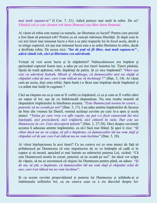 mai mult supune-te‖ (I Cor. 7, 21). Adică petrece mai mult în robie. De ce?
Fiindcă cel ce este chemat rob întru Domnul este liber întru Domnul.
Ai văzut că robia este numai cu numele, iar libertatea cu lucrul? Pentru care pricină
a fost lăsat să petreacă rob? Pentru ca să cunoşti mărimea libertăţii. Şi după cum la
cei trei tineri mai minunat lucru a fost a se păzi trupurile lor în focul acela, decât a
se stinge cuptorul, tot aşa mai minunat lucru este a se arăta libertatea în robie, decât
a desfiinţa robia. De aceea zice: ―Iar de poţi să fii liber, mai mult supune-te‖ ,
adică rămâi rob, căci ai libertatea cea adevărată.
Voieşti să vezi acest lucru şi la stăpânitori? Nabucodonosor era împărat şi
aprinzând cuptorul foarte tare, a adus pe cei trei tineri înaintea lui. Tineri părăsiţi,
lipsiţi de toată apărarea, robi, depărtaţi de patrie. Şi ce zice împăratul? ―Oare aşa
este cu adevărat Sedrah, Misah şi Abednego, că dumnezeilor mei nu slujiţi şi
chipului celui de aur, care l-am ridicat nu vă închinaţi ?‖ (Dan. 3, 14). Ai văzut
cum pe aceia, deşi erau robiţi, fapta bună i-a făcut mai împăraţi decât împăratul şi
i-a arătat mai înalţi în cugetare ?
Căci au răspuns nu ca şi cum ar fi vorbit cu împăratul, ci ca şi cum ar fi vorbit către
un supus al lor, aşa de cu îndrăzneală răspundeau. Nu este treaba noastră să
răspundem împăratului la întrebarea aceasta. ―Este Dumnezeul nostru în ceruri…
puternic să ne scoată pe noi‖ (Dan. 3, 17). I-au adus aminte împăratului de facerea
de bine din vremea lui Daniil, rostind aceleaşi cuvinte pe care le-a spus şi acela
atunci: ―Taina pe care vrea s-o afle regele, nu pot s-o facă cunoscută lui nici
înţelepţii, nici prezicătorii, nici vrăjitorii, nici cititorii în stele. Dar este un
Dumnezeu în cer. Care descoperă tainele‖ (Dan. 2, 27-28). Deci despre cuvintele
acestea îi aduceau aminte împăratului, ca să-l facă mai blând. Şi apoi îi zice: ―Şi
chiar dacă nu ne va scăpa, să ştii o împărate, că dumnezeilor tăi nu vom sluji şi
chipului cel de aur care l-ai ridicat nu ne vom închina‖ (Dan. 3, 18).
Ai văzut înţelepciunea la acei tineri? Ca nu cumva cei ce erau atunci de faţă să
prihănească pe Dumnezeu că este neputincios de se va întâmpla să cadă ei în
cuptor şi să moară, apucând ei mai înainte au mărturisit puterea Lui, zicând: ―Că
este Dumnezeul nostru în ceruri, puternic să ne scoată pe noi‖. Iar dacă vor scăpa
de văpaie, să nu se socotească că slujesc lui Dumnezeu pentru plată, au adaus: ―Şi
de nu, să ştii, o împărate, că dumnezeilor tăi nu vom sluji şi chipului celui de
aur, care l-ai ridicat nu ne vom închina‖.
Şi cu aceste cuvinte propovăduind şi puterea lui Dumnezeu şi arătându-şi şi
îndrăzneala sufletelor lor, ca nu cumva ceea ce a zis diavolul despre Iov
 