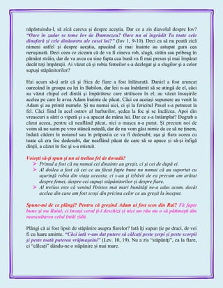 năpăstuindu-l, să zică careva şi despre aceştia. Dar ce a zis diavolul despre Iov?
―Oare în zadar se teme Iov de Dumnezeu? Oare nu ai îngrădit Tu toate cele
dinafară şi cele dinăuntru ale casei lui?‖ (Iov 1, 9-10). Deci ca să nu poată zică
nimeni astfel şi despre aceştia, apucând ei mai înainte au astupat gura cea
neruşinată. Deci ceea ce ziceam că de va fi cineva rob, slugă, străin sau pribeag în
pământ străin, dar de va avea cu sine fapta cea bună va fi mai presus şi mai împărat
decât toţi împăraţii. Ai văzut că şi robia femeilor s-a dezlegat şi a slugilor şi a celor
supuşi stăpânitorilor?
Hai acum să-ţi arăt că şi frica de fiare a fost înlăturată. Daniel a fost aruncat
oarecând în groapa cu lei în Babilon, dar leii n-au îndrăznit să se atingă de el, căci
au văzut chipul cel dintâi şi împărătesc care strălucea în el; au văzut însuşirile
acelea pe care le avea Adam înainte de păcat. Căci cu aceiaşi supunere au venit la
Adam şi au primit numele. Şi nu numai aici, ci şi la fericitul Pavel s-a petrecut la
fel. Căci fiind în acel ostrov al barbarilor, şedea la foc şi se încălzea. Apoi din
vreascuri a sărit o viperă şi s-a apucat de mâna lui. Dar ce s-a întâmplat? Degrab a
căzut aceea, pentru că neaflând păcat, nici a muşca n-a putut. Şi precum noi de
voim să ne suim pe vreo stâncă netedă, dar de nu vom găsi nimic de ce să ne ţinem,
îndată cădem în noianul sau în prăpastia ce va fi dedesubt; aşa şi fiara aceea cu
toate că era foc dedesubt, dar neaflând păcat de care să se apuce şi să-şi înfigă
dinţii, a căzut în foc şi s-a mistuit.
Voieşti să-ţi spun şi un al treilea fel de dovadă?
 Primul a fost că nu numai cei dinainte au greşit, ci şi cei de după ei.
 Al doilea a fost că cei ce au făcut fapte bune nu numai că au suportat cu
uşurinţă robia din viaţa aceasta, ci s-au şi izbăvit de ea precum am arătat
despre femei, despre cei supuşi stăpânitorilor şi despre fiare.
 Al treilea este că venind Hristos mai mari bunătăţi ne-a adus acum, decât
acelea din care am fost scoşi din pricina celor ce au greşit la început.
Spune-mi de ce plângi? Pentru că greşind Adam ai fost scos din Rai? Fă fapte
bune şi nu Raiul, ci însuşi cerul ţi-l deschizi şi nici un rău nu o să pătimeşti din
neascultarea celui întâi zidit.
Plângi că ai fost lipsit de stăpânire asupra fiarelor? Iată îţi supun ţie pe draci, de vei
fi cu luare aminte. ―Căci iată v-am dat putere să călcaţi peste şerpi şi peste scorpii
şi peste toată puterea vrăjmaşului‖ (Lev. 10, 19). Nu a zis ―stăpâniţi‖, ca la fiare,
ci ―călcaţi‖ dându-ne o stăpânire şi mai mare.
 