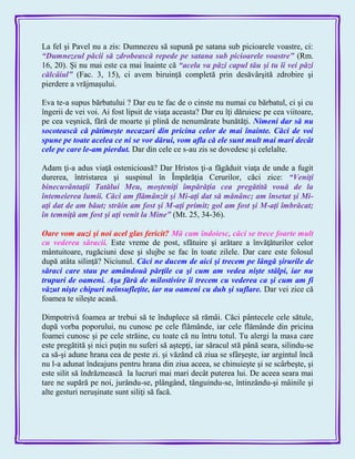 La fel şi Pavel nu a zis: Dumnezeu să supună pe satana sub picioarele voastre, ci:
―Dumnezeul păcii să zdrobească repede pe satana sub picioarele voastre‖ (Rm.
16, 20). Şi nu mai este ca mai înainte că ―acela va păzi capul tău şi tu îi vei păzi
călcâiul‖ (Fac. 3, 15), ci avem biruinţă completă prin desăvârşită zdrobire şi
pierdere a vrăjmaşului.
Eva te-a supus bărbatului ? Dar eu te fac de o cinste nu numai cu bărbatul, ci şi cu
îngerii de vei voi. Ai fost lipsit de viaţa aceasta? Dar eu îţi dăruiesc pe cea viitoare,
pe cea veşnică, fără de moarte şi plină de nenumărate bunătăţi. Nimeni dar să nu
socotească că pătimeşte necazuri din pricina celor de mai înainte. Căci de voi
spune pe toate acelea ce ni se vor dărui, vom afla că ele sunt mult mai mari decât
cele pe care le-am pierdut. Dar din cele ce s-au zis se dovedesc şi celelalte.
Adam ţi-a adus viaţă ostenicioasă? Dar Hristos ţi-a făgăduit viaţa de unde a fugit
durerea, întristarea şi suspinul în Împărăţia Cerurilor, căci zice: ―Veniţi
binecuvântaţii Tatălui Meu, moşteniţi împărăţia cea pregătită vouă de la
întemeierea lumii. Căci am flămânzit şi Mi-aţi dat să mănânc; am însetat şi Mi-
aţi dat de am băut; străin am fost şi M-aţi primit; gol am fost şi M-aţi îmbrăcat;
în temniţă am fost şi aţi venit la Mine‖ (Mt. 25, 34-36).
Oare vom auzi şi noi acel glas fericit? Mă cam îndoiesc, căci se trece foarte mult
cu vederea săracii. Este vreme de post, sfătuire şi arătare a învăţăturilor celor
mântuitoare, rugăciuni dese şi slujbe se fac în toate zilele. Dar care este folosul
după atâta silinţă? Niciunul. Căci ne ducem de aici şi trecem pe lângă şirurile de
săraci care stau pe amândouă părţile ca şi cum am vedea nişte stâlpi, iar nu
trupuri de oameni. Aşa fără de milostivire îi trecem cu vederea ca şi cum am fi
văzut nişte chipuri neînsufleţite, iar nu oameni cu duh şi suflare. Dar vei zice că
foamea te sileşte acasă.
Dimpotrivă foamea ar trebui să te înduplece să rămâi. Căci pântecele cele sătule,
după vorba poporului, nu cunosc pe cele flămânde, iar cele flămânde din pricina
foamei cunosc şi pe cele străine, cu toate că nu întru totul. Tu alergi la masa care
este pregătită şi nici puţin nu suferi să aştepţi, iar săracul stă până seara, silindu-se
ca să-şi adune hrana cea de peste zi. şi văzând că ziua se sfârşeşte, iar argintul încă
nu l-a adunat îndeajuns pentru hrana din ziua aceea, se chinuieşte şi se scârbeşte, şi
este silit să îndrăznească la lucruri mai mari decât puterea lui. De aceea seara mai
tare ne supără pe noi, jurându-se, plângând, tânguindu-se, întinzându-şi mâinile şi
alte gesturi neruşinate sunt siliţi să facă.
 