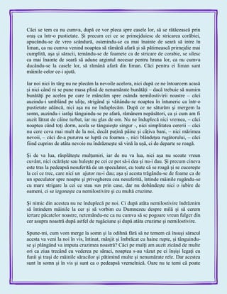 Căci se tem ca nu cumva, după ce vor pleca spre casele lor, să se rătăcească prin
oraş ca într-o pustietate. Şi precum cei ce se primejduiesc de stricarea corăbiei,
apucându-se de vreo scândură, ostenindu-se ca mai înainte de seară să intre în
liman, ca nu cumva venind noaptea să rămână afară şi să pătimească primejdie mai
cumplită, aşa şi săracii, temându-se de foamete ca de stricare de corabie, se silesc
ca mai înainte de seară să adune argintul necesar pentru hrana lor, ca nu cumva
ducându-se la casele lor, să rămână afară din liman. Căci pentru ei liman sunt
mâinile celor ce-i ajută.
Iar noi nici în târg nu ne plecăm la nevoile acelora, nici după ce ne întoarcem acasă
şi nici când ni se pune masa plină de nenumărate bunătăţi – dacă trebuie să numim
bunătăţi pe acelea pe care le mâncăm spre osânda nemilostivirii noastre – căci
auzindu-i umblând pe uliţe, strigând şi văitându-se noaptea în întuneric ca într-o
pustietate adâncă, nici aşa nu ne înduplecăm. După ce ne săturăm şi mergem la
somn, auzindu-i iarăşi tânguindu-se pe afară, rămânem nepăsători, ca şi cum am fi
auzit lătrat de câine turbat, iar nu glas de om. Nu ne înduplecă nici vremea, – căci
noaptea când toţi dorm, acela se tânguieşte singur -, nici simplitatea cererii – căci
nu cere ceva mai mult de la noi, decât puţină pâine şi câţiva bani, – nici mărimea
nevoii, – căci de-a pururea se luptă cu foamea -, nici blândeţea rugătorului, – căci
fiind cuprins de atâta nevoie nu îndrăzneşte să vină la uşă, ci de departe se roagă.
Şi de va lua, răsplăteşte mulţumiri, iar de nu va lua, nici aşa nu scoate vreun
cuvânt, nici ocărăşte sau huleşte pe cei ce pot să-i dea şi nu-i dau. Şi precum cineva
este tras la pedeapsă nesuferită de un speculator, cu toate că se roagă şi se cucereşte
la cei ce trec, care nici un ajutor nu-i dau; aşa şi acesta trăgându-se de foame ca de
un speculator spre noapte şi privegherea cea nesuferită, întinde mâinile rugându-se
cu mare strigare la cei ce stau sus prin case, dar nu dobândeşte nici o iubire de
oameni, ci se izgoneşte cu nemilostivire şi cu multă cruzime.
Şi nimic din acestea nu ne înduplecă pe noi. Ci după atâta nemilostivire îndrăznim
să întindem mâinile la cer şi să vorbim cu Dumnezeu despre milă şi să cerem
iertare păcatelor noastre, netemându-ne ca nu cumva să se pogoare vreun fulger din
cer asupra noastră după astfel de rugăciune şi după atâta cruzime şi nemilostivire.
Spune-mi, cum vom merge la somn şi la odihnă fără să ne temem că însuşi săracul
acesta va veni la noi în vis, întinat, mânjit şi îmbrăcat cu haine rupte, şi tânguindu-
se şi plângând va imputa cruzimea noastră? Căci pe mulţi am auzit zicând de multe
ori ca ziua trecând cu vederea pe săraci, noaptea s-au văzut pe ei înşişi legaţi cu
funii şi traşi de mâinile săracilor şi pătimind multe şi nenumărate rele. Dar acestea
sunt în somn şi în vis şi sunt ca o pedeapsă vremelnică. Oare nu te temi că poate
 