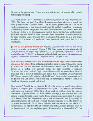 Şi toate se fac pentru bani. Pentru aceea se strică toate, că suntem robiţi patimii
acesteia [de înavuţire].
„Aşa sunt datori – zice – bărbaţii să-şi iubească femeile lor ca pe trupurile lor‖
(Ef 5, 28). Cum vine asta? S-a folosit de acest exemplu ca să avem o icoană mai
bună şi mai exactă [a acestei iubiri]. Dar nu numai pentru asta, ci şi ca un alt
model, mai apropiat şi mai limpede pentru noi. Că celălalt [model] nu [ne era prea
la îndemână] şi nu ne obliga prea tare. Deci, ca nu cumva să zică cineva: „Bine, dar
Acela era Hristos, şi era Dumnezeu, şi a putut să Se dea pe Sine‖, ne arată altă cale.
Şi zicând „aşa sunt datori‖ a arătat că această faptă nu este har, ci datorie [firească].
Iar apoi, spunând „ca pe trupurile lor‖, a adăugat: „Că nimeni nu şi-a urât trupul
vreodată, ci îl hrăneşte şi îl încălzeşte‖. Asta înseamnă că se poartă faţă de el cu
multă grijă.
Şi cum de este [femeia] trupul lui? Ascultă: „Aceasta este acum os din oasele
mele şi carne din carnea mea‖ (Facere 2, 23). Şi nu numai aceasta, ci mai zice că
„vor fi amândoi un singur trup‖ (Facere 2, 24). Şi spunând „după cum şi Hristos
a iubit Biserica‖ (Ef 5, 29) se întoarce iar la cel dintâi exemplu: „Că mădulare ale
trupului Lui suntem, din carnea Lui şi din oasele Lui‖ (Ef 5, 30).
Cum vine asta, de vreme ce El este din materia noastră, după cum Eva este carne
din carnea lui Adam? Bine a făcut pomenind de oase şi carne. Că acestea, oasele
şi carnea, sunt cele mai însemnate părţi ale noastre: oasele ca un fel de temelie, iar
carnea ca o zidire [pe temelie]. Bine, dar acel exemplu e limpede!
Cu acesta însă, cum rămâne? După cum acolo este multă apropiere [între Adam şi
Eva], aşa este şi aici. Ce înseamnă „din carnea Lui‖? înseamnă „cu adevărat din
El‖! Şi cum suntem astfel mădulare ale lui Hristos? Suntem, dacă am devenit ca şi
El. Şi cum este „din carne‖, ştiţi cu toţii câţi vă împărtăşiţi de Sfintele Taine. Căci
din ele ne plăsmuim pe dată, iară şi iară.
Cum anume? Ascultă iar pe fericitul Pavel: „De vreme ce copiii sunt părtaşi
trupului şi sângelui, şi El s-a împărtăşit de ele‖ (Evr 2, 14). însă aici, [în acest din
urmă verset, se spune că] El S-a făcut părtaş nouă, nu noi Lui. Cum, dar, suntem
din carnea Lui şi din oasele Lui? Unii vorbesc de sânge şi apă, dar nu e asta. Prin
aceasta se arată limpede că este vorba despre altceva: după cum Acela S-a născut
de la Duhul Sfânt, fără împreunare, aşa şi noi ne naştem în baia [botezului]. Ai
văzut câte exemple dă ca să facă vrednică de crezut naşterea aceea [din botez]? O,
ce nebuni sunt ereticii! Pe cel născut deja din apă – de vreme ce este născut – îl
mărturisesc ca fiu adevărat. Dar că ne facem trup al Lui, asta nu primesc. Dacă nu
ne facem trup al Lui, cum explicăm spusa „din carnea Lui şi din oasele Lui‖? Dar
 