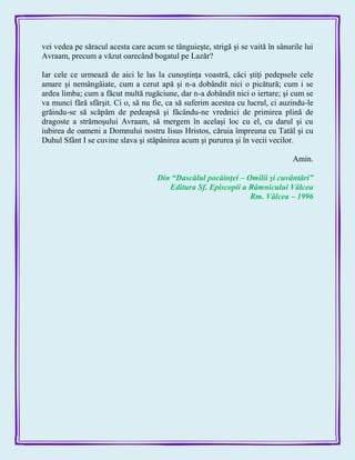 vei vedea pe săracul acesta care acum se tânguieşte, strigă şi se vaită în sânurile lui
Avraam, precum a văzut oarecând bogatul pe Lazăr?
Iar cele ce urmează de aici le las la cunoştinţa voastră, căci ştiţi pedepsele cele
amare şi nemângâiate, cum a cerut apă şi n-a dobândit nici o picătură; cum i se
ardea limba; cum a făcut multă rugăciune, dar n-a dobândit nici o iertare; şi cum se
va munci fără sfârşit. Ci o, să nu fie, ca să suferim acestea cu lucrul, ci auzindu-le
grăindu-se să scăpăm de pedeapsă şi făcându-ne vrednici de primirea plină de
dragoste a strămoşului Avraam, să mergem în acelaşi loc cu el, cu darul şi cu
iubirea de oameni a Domnului nostru Iisus Hristos, căruia împreuna cu Tatăl şi cu
Duhul Sfânt I se cuvine slava şi stăpânirea acum şi pururea şi în vecii vecilor.
Amin.
Din ―Dascălul pocăinţei – Omilii şi cuvântări‖
Editura Sf. Episcopii a Râmnicului Vâlcea
Rm. Vâlcea – 1996
 